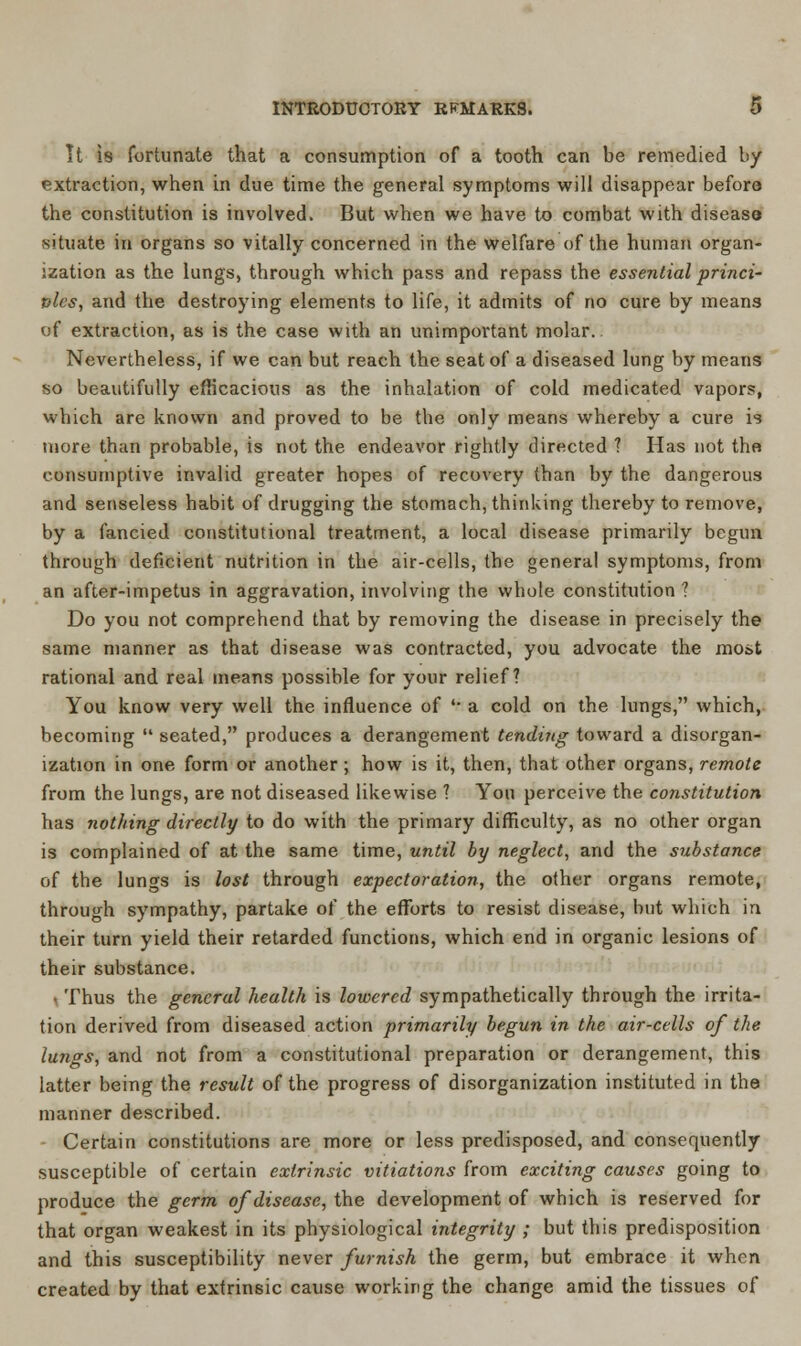 It is fortunate that a consumption of a tooth can be remedied by extraction, when in due time the general symptoms will disappear before the constitution is involved. But when we have to combat with disease situate in organs so vitally concerned in the welfare of the human organ- ization as the lungs, through which pass and repass the essential princi- ples, and the destroying elements to life, it admits of no cure by means of extraction, as is the case with an unimportant molar. Nevertheless, if we can but reach the seat of a diseased lung by means so beautifully efficacious as the inhalation of cold medicated vapors, which are known and proved to be the only means whereby a cure is more than probable, is not the endeavor rightly directed ? Has not the consumptive invalid greater hopes of recovery than by the dangerous and senseless habit of drugging the stomach, thinking thereby to remove, by a fancied constitutional treatment, a local disease primarily begun through deficient nutrition in the air-cells, the general symptoms, from an after-impetus in aggravation, involving the whole constitution ? Do you not comprehend that by removing the disease in precisely the same manner as that disease was contracted, you advocate the most rational and real means possible for your relief? You know very well the influence of '• a cold on the lungs, which, becoming  seated, produces a derangement tending toward a disorgan- ization in one form or another; how is it, then, that other organs, remote from the lungs, are not diseased likewise 1 Yon perceive the constitution has nothing directly to do with the primary difficulty, as no other organ is complained of at the same time, until by neglect, and the substance of the lungs is lost through expectoration, the other organs remote, through sympathy, partake of the efforts to resist disease, but which in their turn yield their retarded functions, which end in organic lesions of their substance. • Thus the general health is lowered sympathetically through the irrita- tion derived from diseased action primarily begun in the air-cells of the lungs, and not from a constitutional preparation or derangement, this latter being the result of the progress of disorganization instituted in the manner described. Certain constitutions are more or less predisposed, and consequently susceptible of certain extrinsic vitiations from exciting causes going to produce the germ of disease, the development of which is reserved for that organ weakest in its physiological integrity ; but this predisposition and this susceptibility never furnish the germ, but embrace it when created by that extrinsic cause working the change amid the tissues of