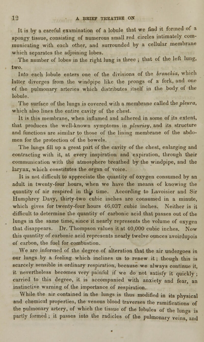 It is by a careful examination of a lobule that we find it formed of a spongy tissue, consisting of numerous small red circles intimately com- municating with each other, and surrounded by a cellular membrane which separates the adjoining lobes. The number of lobes in the right lung is three ; that of the left lung, two. Into each lobule enters one of the divisions of the bronchia, which latter diverges from the windpipe like the prongs of a fork, and one of the pulmonary arteries which distributes itself in the body of the lobule. The surface of the lungs is covered with a membrane called the pleura, which also lines the entire cavity of the chest. It is this membrane, when inflamed and adhered in some of its extent, that produces the well-known symptoms in pleurisy, and its structure and functions are similar to those of the lining membrane of the abdo- men for the protection of the bowels. The lungs fill up a great part of the cavity of the chest, enlarging and contracting with it, at every inspiration and expiration, through their communication with the atmosphere breathed by the windpipe, and the larynx, which constitutes the organ of voice. It is not difficult to appreciate the quantity of oxygen consumed by an adult in twenty-four hours, when we have the means of knowing the quantity of air respired in thjp time. According to Lavoisier and Sir Humphrey Davy, thirty-two cubic inches are consumed in a minute, which gives for twenty-four hours 46,037 cubic inches. Neither is it difficult to determine the quantity of carbonic acid that passes out of the lungs in the same time, since it nearly represents the volume of oxygen that disappears. Dr. Thompson values it at 40,000 cubic inches. Now this quantity of carbonic acid represents nearly twelve ounces avoirdupois of carbon, the fuel for combustion. We are informed of the degree of alteration that the air undergoes in our lungs by a feeling which inclines us to renew it; though this is scarcely sensible in ordinary respiration, because we always continue it, it nevertheless becomes very painful if we do not satisfy it quickly ; carried to this degree, it is accompanied with anxiety and fear, an instinctive warning of the importance of respiration. While the air contained in the lungs is thus modified in its physical and chemical properties, the venous blood traverses the ramifications of the pulmonary artery, of which the tissue of the lobules of the lun^s is partly formed ; it passes into the radicles of the pulmonary veins and