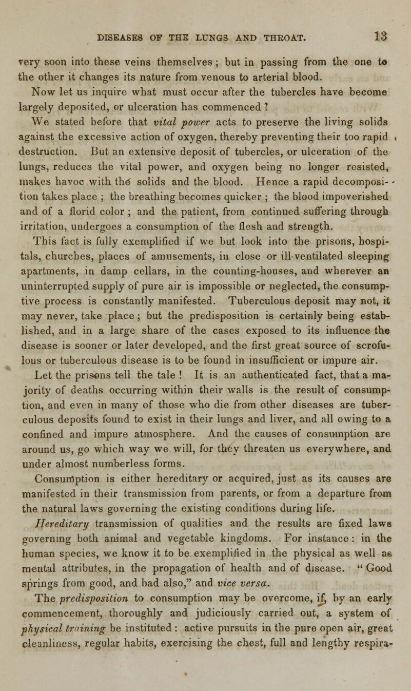 very soon into these veins themselves ; but in passing from the one to the other it changes its nature from venous to arterial blood. Now let us inquire what must occur after the tubercles have become largely deposited, or ulceration has commenced ? We stated before that vital power acts to preserve the living solids against the excessive action of oxygen, thereby preventing their too rapid . destruction. But an extensive deposit of tubercles, or ulceration of the lungs, reduces the vital power, and oxygen being no longer resisted, makes havoc with the solids and the blood. Hence a rapid decomposi- - tion takes place ; the breathing becomes quicker ; the blood impoverished and of a florid color ; and the patient, from continued suffering through irritation, undergoes a consumption of the flesh and strength. This fact is fully exemplified if we but look into the prisons, hospi- tals, churches, places of amusements, in close or ill-ventilated sleeping apartments, in damp cellars, in the counting-houses, and wherever an uninterrupted supply of pure air is impossible or neglected, the consump- tive process is constantly manifested. Tuberculous deposit may not, it may never, take place ; but the predisposition is certainly being estab- lished, and in a large share of the cases exposed to its influence the disease is sooner or later developed, and the first great source of scrofu- lous or tuberculous disease is to be found in insufficient or impure air. Let the prisons tell the tale ! It is an authenticated fact, that a ma- jority of deaths occurring within their walls is the result of consump- tion, and even in many of those who die from other diseases are tuber- culous deposits found to exist in their lungs and liver, and all owing to a confined and impure atmosphere. And the causes of consumption are around us, go which way we will, for they threaten us everywhere, and under almost numberless forms. Consumption is either hereditary or acquired, just as its causes are manifested in their transmission from parents, or from a departure from the natural laws governing the existing conditions during life. Hereditary transmission of qualities and the results are fixed laws governing both animal and vegetable kingdoms. For instance : in the human species, we know it to be exemplified in the physical as well as mental attributes, in the propagation of health and of disease.  Good springs from good, and bad also, and vice versa. The predisposition to consumption may be overcome, if, by an early commencement, thoroughly and judiciously carried out, a system of physical training be instituted : active pursuits in the pure open air, great cleanliness, regular habits, exercising the chest, full and lengthy respira-