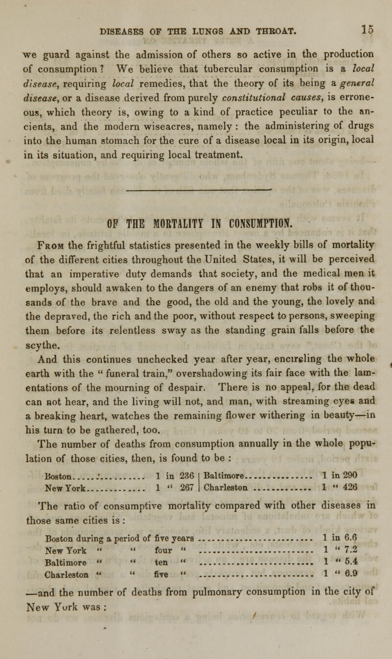 we guard against the admission of others so active in the production of consumption 1 We believe that tubercular consumption is a local disease, requiring local remedies, that the theory of its being a general disease, or a disease derived from purely constitutional causes, is errone- ous, which theory is, owing to a kind of practice peculiar to the an- cients, and the modern wiseacres, namely : the administering of drugs into the human stomach for the cure of a disease local in its origin, local in its situation, and requiring local treatment. OP THE MORTALITY IN CONSUMPTION. From the frightful statistics presented in the weekly bills of mortality of the different cities throughout the United States, it will be perceived that an imperative duty demands that society, and the medical men it employs, should awaken to the dangers of an enemy that robs it of thou- sands of the brave and the good, the old and the young, the lovely and the depraved, the rich and the poor, without respect to persons, sweeping them before its relentless sway as the standing grain falls before the scythe. And this continues unchecked year after year, encircling the whole earth with the  funeral train, overshadowing its fair face with the lam- entations of the mourning of despair. There is no appeal, for the dead can not hear, and the living will not, and man, with streaming eyes and a breaking heart, watches the remaining flower withering in beauty—in his turn to be gathered, too. The number of deaths from consumption annually in the whole popu- lation of those cities, then, is found to be : Boston : 1 in 236 I Baltimore 1 in 290 NewYork 1  267 | Charleston 1 426 The ratio of consumptive mortality compared with other diseases in those same cities is : Boston during a period of five years 1 in 6.6 NewYork   four  1 7.2 Baltimore  * ten  1 5.4 Charleston   five «' 1  6.9 —and the number of deaths from pulmonary consumption in the city of New York was : /
