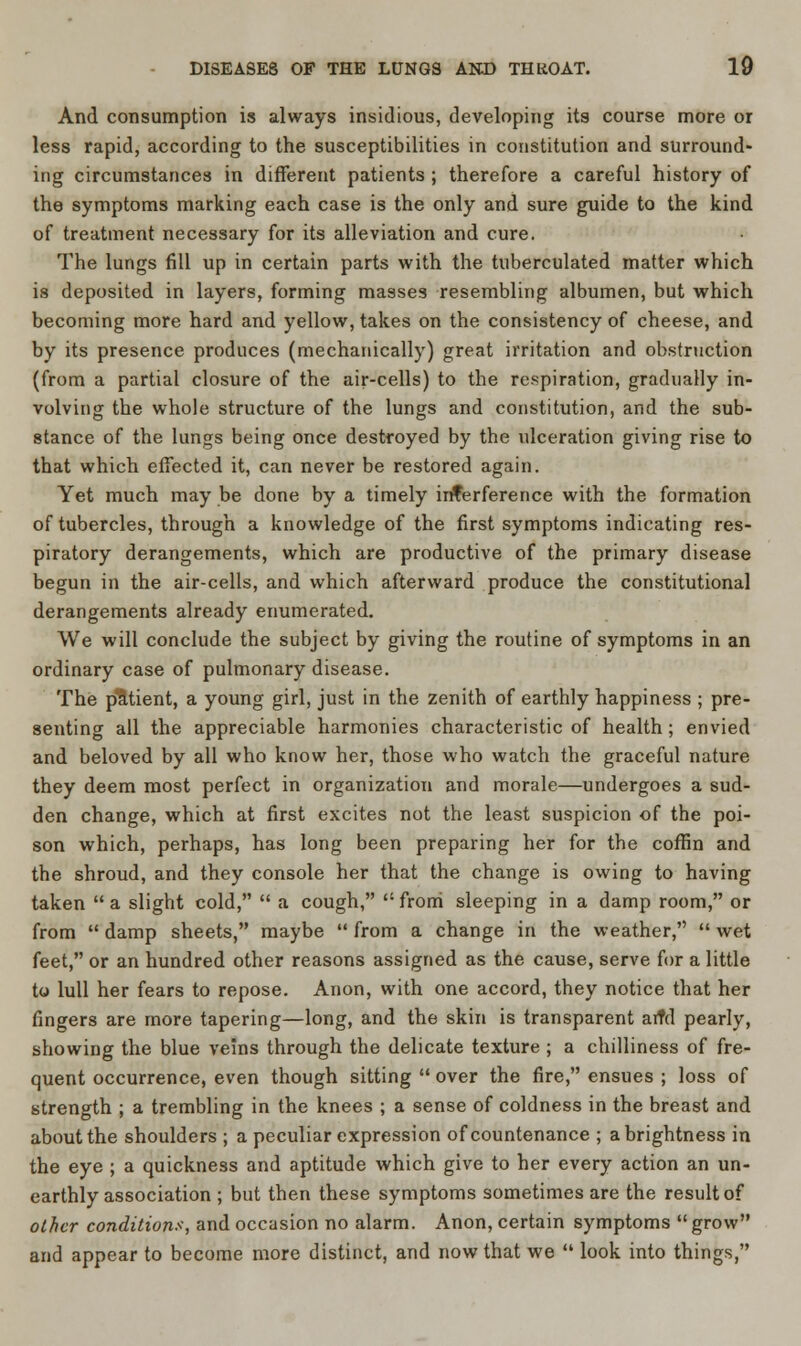 And consumption is always insidious, developing its course more or less rapid, according to the susceptibilities in constitution and surround- ing circumstances in different patients ; therefore a careful history of the symptoms marking each case is the only and sure guide to the kind of treatment necessary for its alleviation and cure. The lungs fill up in certain parts with the tuberculated matter which is deposited in layers, forming masses resembling albumen, but which becoming more hard and yellow, takes on the consistency of cheese, and by its presence produces (mechanically) great irritation and obstruction (from a partial closure of the air-cells) to the respiration, gradually in- volving the whole structure of the lungs and constitution, and the sub- stance of the lungs being once destroyed by the ulceration giving rise to that which effected it, can never be restored again. Yet much may be done by a timely interference with the formation of tubercles, through a knowledge of the first symptoms indicating res- piratory derangements, which are productive of the primary disease begun in the air-cells, and which afterward produce the constitutional derangements already enumerated. We will conclude the subject by giving the routine of symptoms in an ordinary case of pulmonary disease. The patient, a young girl, just in the zenith of earthly happiness ; pre- senting all the appreciable harmonies characteristic of health; envied and beloved by all who know her, those who watch the graceful nature they deem most perfect in organization and morale—undergoes a sud- den change, which at first excites not the least suspicion of the poi- son which, perhaps, has long been preparing her for the coffin and the shroud, and they console her that the change is owing to having taken  a slight cold,  a cough,  from sleeping in a damp room, or from  damp sheets, maybe  from a change in the weather,  wet feet, or an hundred other reasons assigned as the cause, serve for a little to lull her fears to repose. Anon, with one accord, they notice that her fingers are more tapering—long, and the skin is transparent aitd pearly, showing the blue veins through the delicate texture ; a chilliness of fre- quent occurrence, even though sitting  over the fire, ensues ; loss of strength ; a trembling in the knees ; a sense of coldness in the breast and about the shoulders ; a peculiar expression of countenance ; a brightness in the eye ; a quickness and aptitude which give to her every action an un- earthly association ; but then these symptoms sometimes are the result of other conditions, and occasion no alarm. Anon, certain symptoms grow and appear to become more distinct, and now that we  look into things,