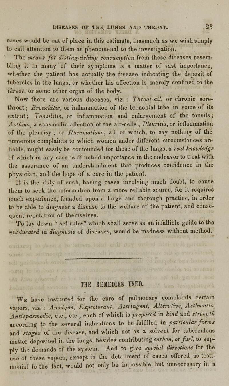 eases would be out of place in this estimate, inasmuch, as we wish simply to call attention to them as phenomenal to the investigation. The means for distinguishing consumption from those diseases resem- bling it in many of their symptoms is a matter of vast importance, whether the patient has actually the disease indicating the deposit of tubercles in the lungs, or whether his affection is merely confined to the throat, or some other organ of the body. Now there are various diseases, viz. : Throat-ail, or chronic sore- throat ; Bronchitis, or inflammation of the bronchial tube in some of its extent; Tonsilitis, or inflammation and enlargement of the tonsils; Asthma, a spasmodic affection of the air-cells , Pleuritis, or inflammation of the pleurisy ; or Rheumatism ; all of which, to say nothing of the numerous complaints to which women under different circumstances are liable, might easily be confounded for those of the lungs, a real knowledge of which in any case is of untold importance in the endeavor to treat with the assurance of an understandment that produces confidence in the physician, and the hope of a cure in the patient. It is the duty of such, having cases involving much doubt, to cause them to seek the information from a more reliable source, for it requires much experience, founded upon a large and thorough practice, in order to be able to diagnose a disease to the welfare of the patient, and conse- quent reputation of themselves. To lay down  set rules which shall serve as an infallible guide to the uneducated in diagnosis of diseases, would be madness without method. TIIE REMEDIES USED. We have instituted for the cure of pulmonary complaints certain vapors, viz. : Anodyne, Expectorant, Astringent, Alterative, Asthmatic, Antispasmodic, etc., etc., each of which is prepared in kind and strength according to the several indications to be fulfilled in particular forms and stages of the disease, and which act as a solvent for tuberculous matter deposited in the lungs, besides contributing carbon, or fuel, to sup- ply the demands of the system. And to give special directions for the use of these vapors, except in the detailment of cases offered as testi- monial to the fact, would not only be impossible, but unnecessary in a