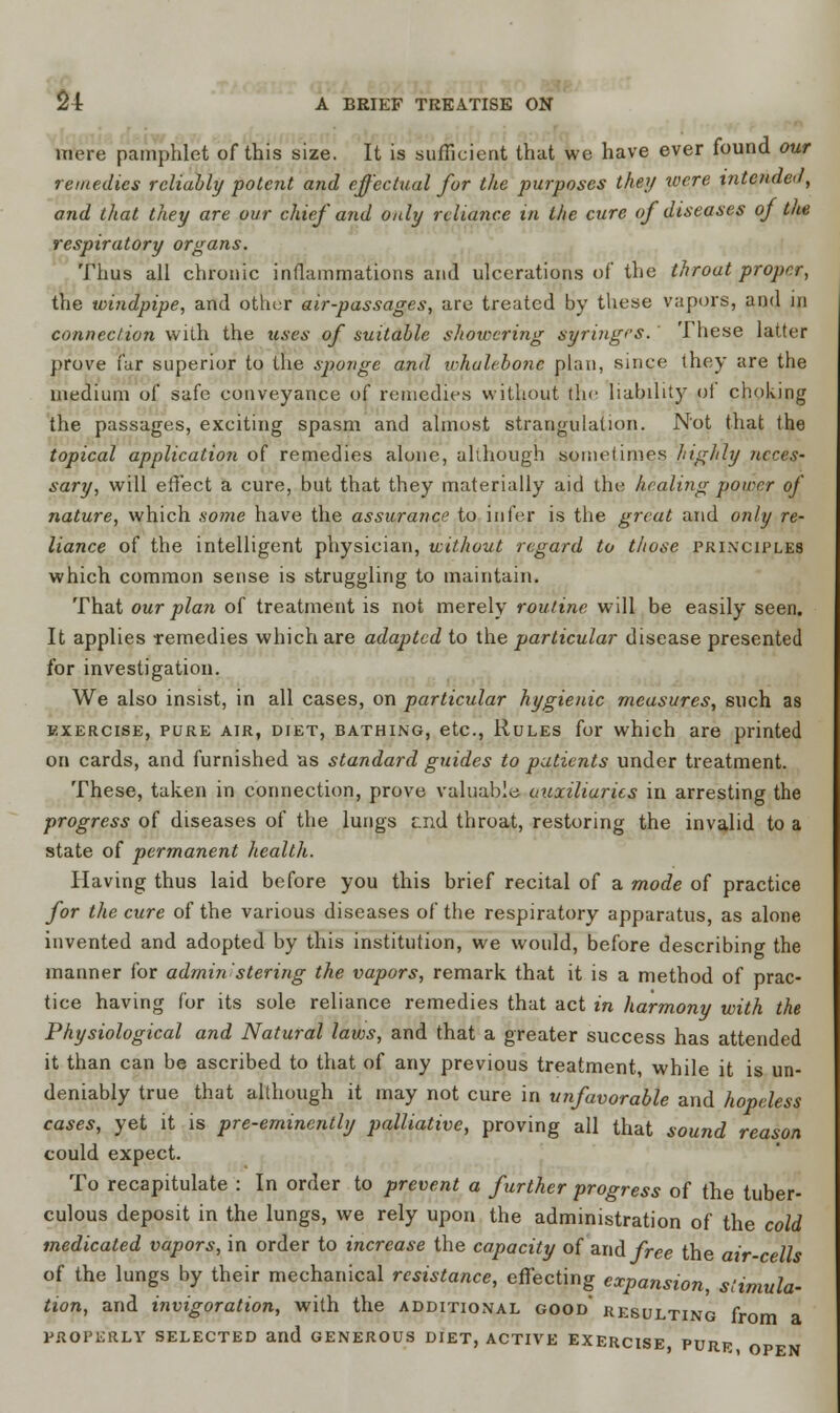 more pamphlet of this size. It is sufficient that we have ever found our remedies reliably potent and effectual for the purposes they were intcnaci, and that they are our chief and only reliance in the cure of diseases of the respiratory organs. Thus all chronic inflammations and ulcerations of the throut proper, the windpipe, and other air-passages, are treated by these vapors, and in connection with the uses of suitable showering syringes. These latter prove far superior to the sponge and whalebone plan, since they are the medium of safe conveyance of remedies without the liability of choking the passages, exciting spasm and almost strangulation. Not that the topical application of remedies alone, although sometimes highly neces- sary, will effect a cure, but that they materially aid the healing power of nature, which some have the assurance to infer is the great and only re- liance of the intelligent physician, without regard to those principles which common sense is struggling to maintain. That our plan of treatment is not merely routine will be easily seen. It applies remedies which are adapted to the particular disease presented for investigation. We also insist, in all cases, on particular hygienic measures, such as exercise, pure air, diet, bathing, etc., Rules for which are printed on cards, and furnished as standard guides to patients under treatment. These, taken in connection, prove valuable auxiliaries in arresting the progress of diseases of the lungs end throat, restoring the invalid to a state of permanent health. Having thus laid before you this brief recital of a mode of practice for the cure of the various diseases of the respiratory apparatus, as alone invented and adopted by this institution, we would, before describing the manner for admin stering the vapors, remark that it is a method of prac- tice having for its sole reliance remedies that act in harmony with the Physiological and Natural laws, and that a greater success has attended it than can be ascribed to that of any previous treatment, while it is un- deniably true that although it may not cure in unfavorable and hopeless cases, yet it is pre-eminently palliative, proving all that sound reason could expect. To recapitulate : In order to prevent a further progress of the tuber- culous deposit in the lungs, we rely upon the administration of the cold medicated vapors, in order to increase the capacity of and free the air-cells of the lungs by their mechanical resistance, effecting expansion, stimula- tion, and invigoration, with the additional good' resulting from PROPERLY SELECTED and GENEROUS DIET, ACTIVE EXERCISE, PURR