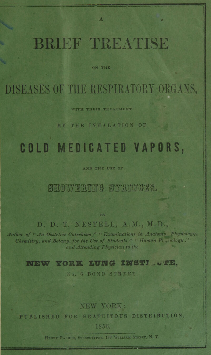 BRIEF TREATISE DISEASES OF THE RESPIRATORY ORGANS, BY THE INK A LATION OF COLD MEDICATED VAPORS, Bsas^aaETiB BsaasrBsus. D. D. T. NESTELL, A.M., M.D., Author of  An Obstetric Catechism; Examinations in Anatomy, Physiology, Chemistry, and Botany, for the Use of Student*;'' '■' Human Pi NEW YORK J.TJNG IMTSTI . *, JPB, NEW YORK: PUBLISHED FOR GRATUITOUS DISTRIBUTION, T, N. T.