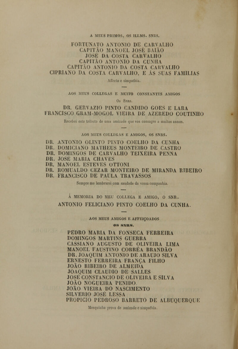 A MEUS PRIMOS, OS ILLMS. SNRS. FORTUNATO ANTÓNIO DE CARVALHO CAPITÃO MANOEL JOSÉ BAIÃO JOSÉ DA COSTA CARVALHO CAPITÃO ANTÓNIO DA CUNHA CAPITÃO ANTÓNIO DA COSTA CARVALHO CIPRIANO DA COSTA CARVALHO, E ÃS SUAS FAMÍLIAS Affecto e simpalhia. AOS MEUS COLLEGAS E MUITO CONSTANTES AMIGOS Os Sxns. DR. GERVAZIO PINTO CÂNDIDO GÓES E LARA FRANCISCO GRAM-MOGOL VIEIRA DE AZEREDO COUTINHO Recebei esle tributo de uma amizade que vos consagro a muitos annos. AOS MEUS COLLEGAS E AMIGOS, OS SNRS. DR. ANTÓNIO OLINTO PINTO COELHO DA CUNHA DR. DOMICIANO MATHEUS MONTEIRO DE CASTRO DR. DOMINGOS DE CARVALHO TEIXEIRA PENNA DR. JOSÉ MARIA CHAVES DR. MANOEL ESTEVES OTTONI DR. ROMUALDO CEZAR MONTEIRO DE MIRANDA RIBEIRO DR. FRANCISCO DE PAULA TRAVASSOS Sempre me lembrarei com saudade da vossa companhia. Á MEMORIA DO MEU COLLEGA E AMIGO, O SNR. ANTÓNIO FELICIANO PINTO COELHO DA CUNHA. AOS MEUS AMIGOS E AFFEIÇOADOS OS SNRS. PEDRO MARIA DA FONSECA FERREIRA DOMINGOS MARTINS GUERRA CASSIANO AUGUSTO DE OLIVEIRA LIMA MANOEL FAUSTINO CORRÊA BRANDÃO DR. JOAQUIM ANTÓNIO DE ARAÚJO SILVA ERNESTO FERREIRA FRANÇA FILHO JOÃO RIBEIRO DE ALMEIDA JOAQUIM CLÁUDIO DE SALLES JOSÉ CONSTÂNCIO DE OLIVEIRA E SILVA JOÃO NOGUEIRA PEN1DO. JOÃO VIEIRA DO NASCIMENTO SILVÉRIO JOSÉ LESSA PROPICIO PEDROSO BARRETO DE ALBUQUERQUE Mesquinha prova de amizade e simpalhia. í