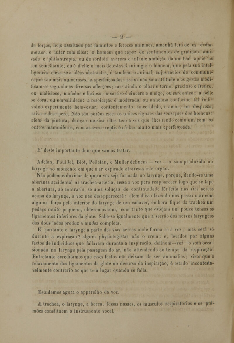 de forças, hoje assaltado por famintos o ferozes animnes, amanhã lerá de os aedm- nietler, e lutar com clles; o homem que capa/, do sentimentos de gratidão, ami- zade c philanlropia, ou de sórdida avareza e infame ambição dá um leal apoio 'ao seu semelhante, ou é d'elle o mais detestável inimigo; o homem, que pela sua inlel- ligencia eleva-se a idéas abstractas, ó também o animal, cujos meios de communi- caçào são mais numerosos, c aperfeiçoados: assim não só a attitude o os gestos modi- licam-se segundo as diversas aflecções;mas ainda o olhar 6 terno, gracioso c franco, ou malicioso, mofador e furioso ; o sorriso é sincero e meigo, ou sardónico ; a pelle se cora, ou empallidece; a respiração é moderada, ou nnhelosa conforme tal indi- viduo experimenta bem-estar, contentamento, sinceridade, c amor, ou desprezo, raha e desespero. Não são porém esses os únicos signaes das sensações dos homens: alem' da pintura, dança e musica elles tem a voz que lhes sendo commum com os outros mammiferos, com as aves e reptis ê-ri'cll'es muito mais aperfeiçoada. E' deste importante dom que vamos tratar. Adelon, Pouillet, Biot, Pelletan, e Muller definem—voz — o som produzido no larynge no momento cm que o ar expirado atravessa este órgão. Não podemos duvidar de que a voz seja formada no larynge, porque, dando-se uma abertura accidenlal na trachea-arleria, cessa a voz para reapparecer logo que se tape a abertura, ao contrario, se uma solução de continuidade fòr feita nas vias aéreas acima do larynge, a voz não dcsapparecerá: alem d'isso fazendo nós passat o ar com alguma força pelo interior do laryn^o de um cadáver, embora fique da trachea um pedaço muito pequeno, obteremos som, com tanto que estejam um pouco tensos os ligamentos inferiores da glote. Sabe-se igualmente que a secção dos nervos laryngeos dos dous lados produz a mudez completa. E1 portanto o larynge a parte das vias aéreas onde forma-se a voz; mas será só durante a expiração? alguns physiologistas não o crem ; e, levados por alguns factos de indivíduos que fatiavam durante a inspiração, definem—voz—o sotn occa- sionado no larynge pela passagem do ar, não attendendo ao tempo da respiração. Entretanto acreditamos que esses factos não deixam de ser anomalias; visto que o relaxamento dos ligamentos da glote no decurso da inspiração, e estado incontesta- velmente contrario ao que tem lugar quando se falia. Estudemos agora o apparelho da voz. A trachea, o larynge, a bocca, fossas nasaes, os músculos respiratórios e os pul- mões constituem o instrumento vocal.