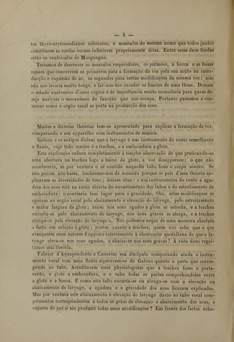 tos thyro-arytenoidianos inferiores, e músculos do mesmo nome que lodos junlos constituem as cordas vocaes inferiores propriamente ditas. Entre essas duas fendas estão os ventrículos de Morgangne. Teríamos de descrever os músculos respiradores, os pulmões, a bocca e as fossas nasaes que concorrem os primeiros para a formação da voz pela sua acção na intro- ducção e expulsão do ar, os segundos para certas modificações da mesma voz; mas isto nos levaria muito longe, e far-nos-hia exceder os limites de uma these. Demais o estudo anatómico d'esses órgãos é de importância muito secundaria para quem de- seja analysar o mecanismo da funcção que nos occupa. Portanto passemos a exa- minar como o órgão vocal se porta na producção dos sons. Muitas e diversas lheorias tem-se apresentado para explicar a formação da voz, comparando o seu apparelho com instrumentos de musica. Galeno e os antigos diziam que o larynge 6 um instrumento de vento semelhante a flauta, cujo tubo sonoro é a trachea, e a embocadura a glote. Esta explicação caduca completamente á simples observação de que praticando-se uma abertura na trachea logo a baixo da glote, a voz desapparece; o que não aconteceria, se por ventura o ar contido naquelle tubo fosse o corpo sonoro. Se isto porém não basta, lembremo-nos da maneira porque os pais dnessa theoria ex- plicavam as diversidades de tons ; diziam elles : « nos instrumentos de vento a agu- deza dos sons está na razão directa do encurtamento dos tubos e do estreitamento da embocadura; o contrario tem lugar para a gravidade. Ora, estas modificações se operam no órgão vocal pelo abaixamento e elevação do larynge, pelo estreitamento e maior largura da glote; assim nos sons agudos a glote se estreita, e a trachea encurta-se pelo abaixamento do larynge, nos sons graves se alarga, e a trachea alonga-se pela elevação do larynge ». Não podemos negar de uma maneira absoluta o facto em relação á glote ; porém quanto á trachea, quem não sabe que o que avançaram esses autores éopposto inteiramente á observação quotidiana de que o la- rynge eleva-se nos sons agudos, e abaixa-se nos sons graves? Á vista disto regei- tatuos esta theoria. Fabrice d'Aquapendente e Casserius seu discípulo comparando ainda o instru- mento vocal com uma flauta separavam-se de Galeno quanto a parte que corres- ponde ao tubo. Acreditavam estes physiologistas que a trachea fosse o porta- vento, a glote a embocadura, e o tubo todas as partes comprehendidas entre a glote e a bocca. E como este tubo encurta-se ou alonga-se com a elevação ou abaixamento do larynge, a agudeza e a gravidade dos sons ficavam explicadas. Mas por ventura este abaixamento e elevação do larynge darão ao tubo vocal com- primentos correspondentes á todos os gráos de elevação e abaixamento dos sons, e capazes de por si sós produzir todas essas modificações ? Em frente dos factos acha-