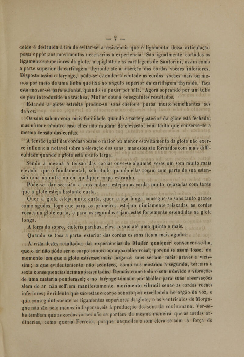 possa oppôr aos movimentos necessários á experiência. São igualmente cortados os ligamentos superiores da glote, a epiglotle e as cartilagens de Santorini, assim como a parte superior da cartilagem thyroide até a inserção das cordas vocaes inferiores. Disposto assim o larynge, póde-se estender â vontade as cordas vocaes mais ou me- nos por meio de uma linha que fixa no angulo superior da cartilagem thyroide, faça esta mover-se para adiante, quando se puxar por ella. Agora soprando por um tubo de páu introduzido na trachea, Muller obtém os seguintes resultados. Estando a glote estreita produz-se sons cheios e puros muito semelhantes aos da voz. Os sons sabem com mais facilidade quando a parte posterior da glote está fechada; mas n'um e n'outro caso elles não mudam de elevação, com tanto que conserve-se a mesma tensão das cordas. A tensão igual das cordas vocaes o maior ou menor estreitamento da glote não exer- ce influencia notável sobre a elevação dos sons; mas estes são formados com mais diffi- culdade quando a glote está muito larga. Sendo a mesma a tensão das cordas ouve-se algumas vezes um som muito mais elevado que o fundamental; sobretudo quando cilas roçam com parte de sua esten- são uma na outra ou cm qualquer corpo estranho. Póde-se dar occasião á sons embora estejam as cordas muito relaxadas com tanto que a glote esteja bastante curta. Quer a glote esteja muito curta, quer esteja longa consegue-se sons tanto graves como agudos, logo que para os primeiros estejam nimiamente relaxadas as cordas vocaes na glote curta, e para os segundos sejam estas fortemente estendidas na glote longa. A força do sopro, coeteris paribus, eleva o som até uma quinta e mais. Quando se toca a parte exterior das cordas os sons ficam mais agudos. Á vista destes resultados das experiências de Muller qualquer convencer-se-ha, que o ar não pôde ser o corpo sonoro no apparelho vocal; porque se assim fosse, no momento em que a glote estivesse mais larga os sons seriam mais graves e vicis- sim ; o que evidentemente não acontece, como nos mostram a segunda, terceira e sexta consequências acima apresentadas. Demais como todo o some devido a vibrações de uma matéria ponderável; e no larynge tomado por Muller para suas observações alem do ar não soflVem manifestamente movimento vibratil senão as cordas vocaes inferiores; eevidente que são estas o corpo sonoro por excellencia no órgão da voz, e que conseguintemente os ligamentos superiores da glote, c os ventriculos de Morga- gne não são pelo menos indispensáveis á producção dos sons da voz humana. \ er-se- ba também que as cordas vocaes não se portam da mesma maneira que as cotdas or- dinárias, como queria Ferrein, porque naquollus o som clcva-se com a força do