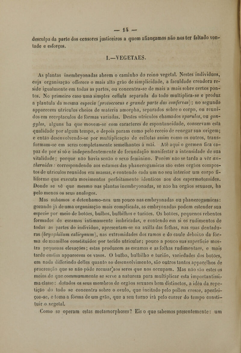 desculpa da parte dos censores justiceiros a quem afiançamos não nos ter faltado von- tade e esforços. I.—YEGETAES. As plantas inembryonadas abrem o caminho do reino vegetal. Nestes indivíduos, cuja organisação oíTerece o mais alto grão de simplicidade, a faculdade creadora re- side igualmente em todas as partes, ou concentra-se de mais a mais sobre certos pon- tos. No primeiro caso uma simples ceílula separada do todo multiplica-se e produz a plantula da mesma espécie (protoccocus e grande parle das confervas); no segundo apparecem utriculos cheios de matéria amorpha, separados sobre o corpo, ou reuni- dos em receptáculos de formas variadas. Destes utriculos chamados sporulos, ou gon- gylos, alguns ha que movem-se com caracteres de espontaneidade, conservam esta qualidade por algum tempo, c depois param como pelo receio de renegar sua origem; e então desenvolvendo-se por multiplicação de cellulas assim como os outros, trans- formam-sc em seres completamente semelhantes á mãi. Até aqui o gérmen fica ca- paz de por si só e independentemente de fecundação manifestar a intensidade de sua vitalidade; porque não havia senão o sexo feminino. Porém não se tarda a vôr an- íheroides: correspondendo aos estames das phanerogamicas são estes órgãos compos- tos de utriculos reunidos em massas, e contendo cada um no seu interior um corpo fi- liforme que executa movimentos perfeitamente idênticos aos dos espermatozóides. Doudo se vô que mesmo nas plantas inembryonadas, se não ha órgãos sexuacs, ha pelo menos os seus análogos. Mas subamos e detenhamo-nos um pouco nas embryonadas ou phanerogamicas: gozando já deuma organisação mais complicada, as embryonadas podem estender sua espécie por meio de botões, bulbos, bulbilhos e turiões. Os botões, pequenos rebentos formados de escamas intimamente imbricadas, e contendo em si os rudimentos do todas as partes do individuo, apresentam-sc na axiila das folhas, nas suas dentadu- ras (bryopkilum calicynum), nas extremidades dos ramos e do caule debaixo da for- ma demamillos constituídos por tecido utricular; pouco a pouco sua superfície mos- tra pequenas elevações; estas produzem as escamas e as folhas rudimentaes, e mais tarde emíim apparecem os vasos. O bulbo, bulbilho e turião, variedades dos botões, em nada difícrindo dolles quanto oo desenvolvimento, são outros tantos apparelhos do proercavão que se não pôde recusarmos seres que nos oceupam. Mas não são estes os meios de que commummcnle se serve a natureza para multiplicar esta importantíssi- ma classe: dotados os seus membros de órgãos sexuacs bem dislinctos, a idéa da repe- tição do todo se concentra sobro o ovulo, que incitado pelo pollcn cresce, aperfei- çoa-se, e toma a forma de um grão, que a seu turno irá pelo correr do tempo consti- tuir o vegetal. Como se operam estas metamorphoses? Eis o que sabemos presentemente: um