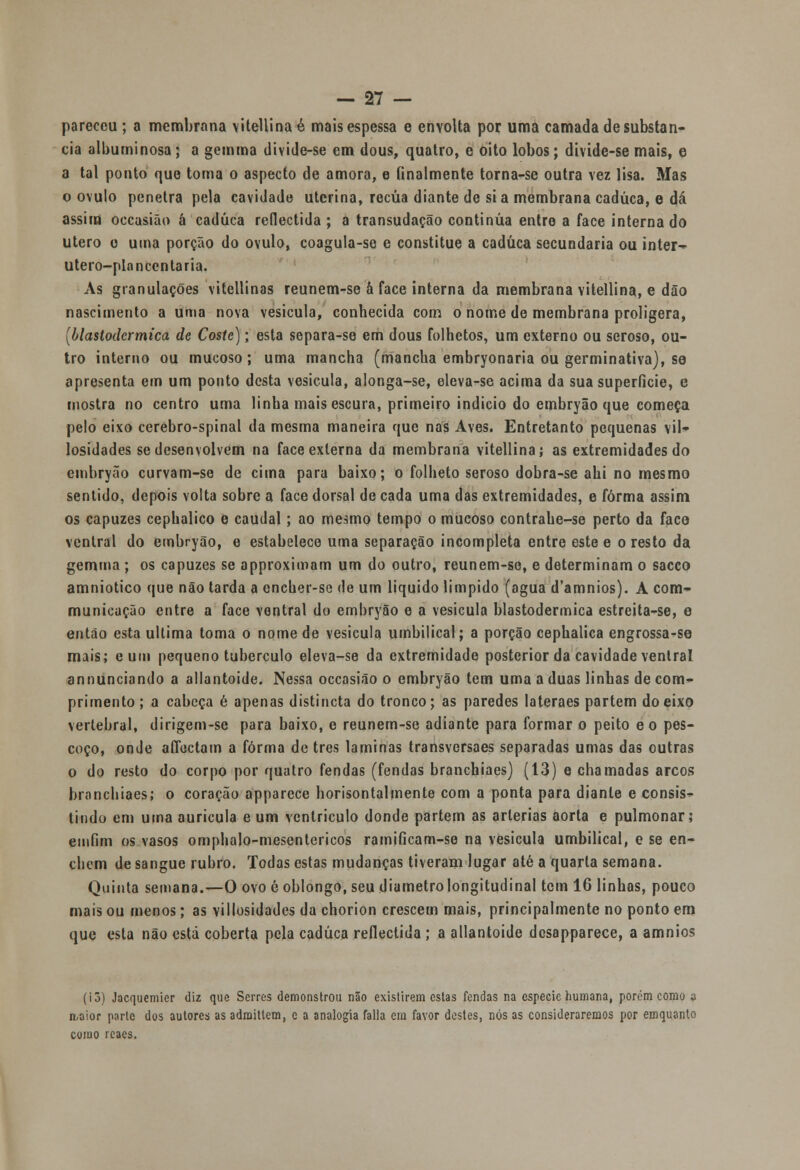 pareceu; a membrana vitellinaé mais espessa e envolta por uma camada de substan- cia albuminosa; a gemma divide-se em dous, quatro, e oito lobos; divide-se mais, e a tal ponto que toma o aspecto de amora, e finalmente torna-se outra vez lisa. Mas o ovulo penetra pela cavidade uterina, recua diante de si a membrana caduca, e dá assim occasião á caduca reflectida ; a transudação continua entre a face internado útero o uma porção do ovulo, coagula-se e constitue a caduca secundaria ou inter-^ utero-plancentaria. As granulações vitellinas reunem-se â face interna da membrana vitellina, e dão nascimento a uma nova vesícula, conhecida com o nome de membrana proligera, (blastodcrmica de Coste); esta separa-se em dous folhetos, um externo ou seroso, ou- tro interno ou mucoso; uma mancha (mancha embryonaria ou germinativa), se apresenta em um ponto desta vesícula, alonga-se, eleva-se acima da suasuperíicie, e mostra no centro uma linha mais escura, primeiro indicio do embryão que começa pelo eixo cerebro-spinal da mesma maneira que nas Aves. Entretanto pequenas vil—- losidades se desenvolvem na face externa da membrana vitellina í as extremidades do embryão curvam-se de cima para baixo; o folheto seroso dobra-se ahi no mesmo sentido, depois volta sobre a face dorsal de cada uma das extremidades, e forma assim os capuzes cephalico e caudal; ao mesmo tempo o mucoso contrahe-se perto da face ventral do embryão, e estabelece uma separação incompleta entre este e o resto da gemina ; os capuzes se approximam um do outro, reunem-se, e determinam o sacco amniótico que não tarda a encher-se de um liquido límpido (agua d'amnios). A com- municação entre a face ventral do embryão e a vesícula blastodermica estreita-se, e então esta ultima toma o nome de vesicula umbilical; a porção cephalica engrossa-se mais; e um pequeno tubérculo eleva-se da extremidade posterior da cavidade ventral annunciando a allantoide. Nessa occasião o embryão tem uma a duas linhas de com- primento ; a cabeça é apenas distincta do tronco; as paredes lateraes partem do eixo vertebral, dirigem-se para baixo, e reunem-se adiante para formar o peito eo pes- coço, onde aíTectam a forma de três laminas transversaes separadas umas das outras o do resto do corpo por quatro fendas (fendas branchiaes) (13) e chamadas arcos branchiaes; o coração apparece horisontalmente com a ponta para diante e consis- tindo em uma aurícula e um ventrículo donde partem as artérias aorta e pulmonar; emfim os vasos omphalo-mcsentericos ramificam-so na vesicula umbilical, e se en- chem de sangue rubro. Todas estas mudanças tiveram lugar até a quarta semana. Quinta semana.—O ovo 6 oblongo, seu diâmetro longitudinal tem 16 linhas, pouco mais ou menos; as villosidades da chorion crescem mais, principalmente no ponto em que esta não esta coberta pela caduca reflectida ; a allantoide dcsapparece, a amnios (íõ) Jacquemicr diz que Serres demonstrou não existirem estas fendas na espécie humana, porém como a maior parte dos autores as adraittem, c a analogia falia em favor destes, nós as consideraremos por emquanto como rcaes.