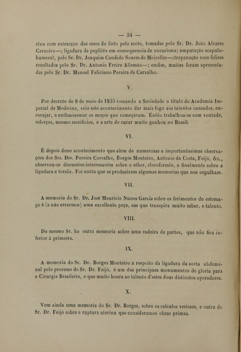 rina com extracção dos ossos do fceto pelo recto, tomadas pelo Sr. Dr. João Alvares Carneiro—; ligadura da poplitéa em consequência de aneurisma; amputação scapulo- humeral, pelo Sr. Dr. Joaquim Cândido Soares de Meirelles—; trepanação com felizes resultados pelo Sr. Dr. António Freire Allemão—; crníim, muitas foram apresenta- das pelo Sr. Dr. Manoel Feliciano Pereira de Carvalho. V. Por decreto de 8 de maio de 1835 tomando a Sociedade o titulo de Academia Im- perial de Medicina, veio este acontecimento dar mais fogo aos talentos cansados, en- corajar, e enthusiasmar os moços que começavam. Então trabalhou-se com vontade, esforços, mesmo sacrifícios, e a arte de curar muito ganhou no Brasil. VI. É depois desse acontecimento que além de numerosas e importantíssimas observa- ções dos Srs. Drs. Pereira Carvalho, Borges Monteiro, António da Costa, Feijó, &c, observou-se discussões interessantes sobre o ether, clorofórmio, e finalmente sobre a ligadura e torsão. Foi então que se produziram algumas memorias que nos orgulham. VII. A memoria do Sr. Dr. José Maurício Nunes Garcia sobre os ferimentos do estôma- go é (a não errarmos) uma excellente peça, em que transpira muito saber, e talento. VIII. Do mesmo Sr. ha outra memoria sobre uma cadeira de partos, que não fica in- ferior á primeira. IX. A memoria do Sr. Dr. Borges Monteiro a respeito da ligadura da aorta abdomi- nal pelo processo do Sr. Dr. Feijó, é um dos principaes monumentos de gloria para a Cirurgia Brasileira, e que muito honra ao talento d'estes dous distinctos operadores. X. Vem ainda uma memoria do Sr. Dr. Borges, sobre os cálculos vesicaes, e outra do Sr. Dr. Feijó sobre a ruptura uterina que consideramos obras primas.