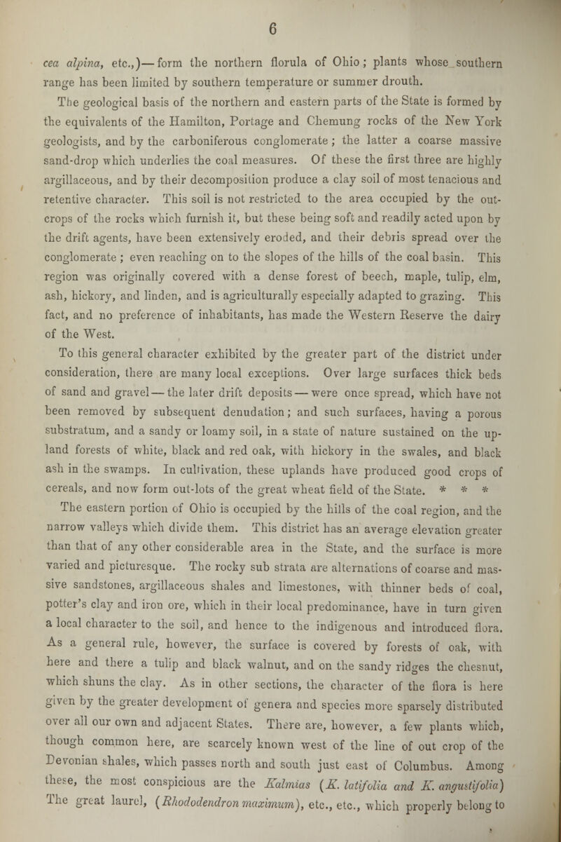 cea alpina, etc.,)—form the northern florula of Ohio; plants whose southern range has been limited by southern temperature or summer drouth. The geological basis of the northern and eastern parts of the State is formed by the equivalents of the Hamilton, Portage and Chemung rocks of the New York geologists, and by the carboniferous conglomerate ; the latter a coarse massive sand-drop which underlies the co;il measures. Of these the first three are highly argillaceous, and by their decomposition produce a clay soil of most tenacious and retentive character. This soil is not restricted to the area occupied by the out- crops of the rocks which furnish it, but these being soft and readily acted upon by the drift agents, have been extensively eroded, and their debris spread over the conglomerate ; even reaching on to the slopes of the hills of the coal basin. This region was originally covered with a dense forest of beech, maple, tulip, elm, ash, hickory, and linden, and is agriculturally especially adapted to grazing. This fact, and no preference of inhabitants, has made the Western Reserve the dairy of the West. To this general character exhibited by the greater part of the district under consideration, there are many local exceptions. Over large surfaces thick beds of sand and gravel — the later drift deposits — were once spread, which have not been removed by subsequent denudation; and such surfaces, having a porous substratum, and a sandy or loamy soil, in a state of nature sustained on the up- land forests of white, black and red oak, with hickory in the swales, and black ash in the swamps. In cultivation, these uplands have produced good crops of cereals, and now form out-lots of the great wheat field of the State. * * * The eastern portion of Ohio is occupied by the hills of the coal region, and the narrow valleys which divide them. This district has an average elevation greater than that of any other considerable area in the State, and the surface is more varied and picturesque. The rocky sub strata are alternations of coarse and mas- sive sandstones, argillaceous shales and limestones, with thinner beds o.f coal, potter's clay and iron ore, which in their local predominance, have in turn given a local character to the soil, and hence to the indigenous and introduced flora. As a general rule, however, the surface is covered by forests of oak, with here and there a tulip and black walnut, and on the sandy ridges the chesnut, which shuns the clay. As in other sections, the character of the flora is here given by the greater development of genera and species more sparsely distributed over all our own and adjacent States. There are, however, a few plants which, though common here, are scarcely known west of the line of out crop of the Devonian shales, which passes north and south just east of Columbus. Among these, the most conspicious are the Kalmias (K. latifolia and K. angudifolia) The great laurel, {Rhododendron maximum), etc., etc., which properly belong to