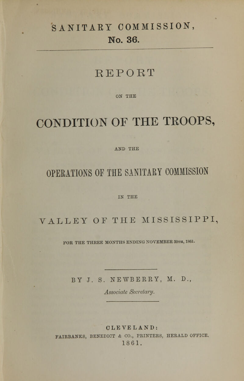 SANITARY COMMISSION, No. 36. REPORT ON THE CONDITION OF THE TROOPS, AND THE OPERATIONS OF THE SANITARY COMMISSION IN THE VALLEY OF THE MISSISSIPPI, FOR THE THREE MONTHS ENDING NOVEMBER 30th, 1861. BY J. S. NEAVBERRY, M. D Associate Secretary. CLEVELAND: FAIRBANKS, BENEDICT & CO., PRINTERS, HERALD OFFICE. 1861.