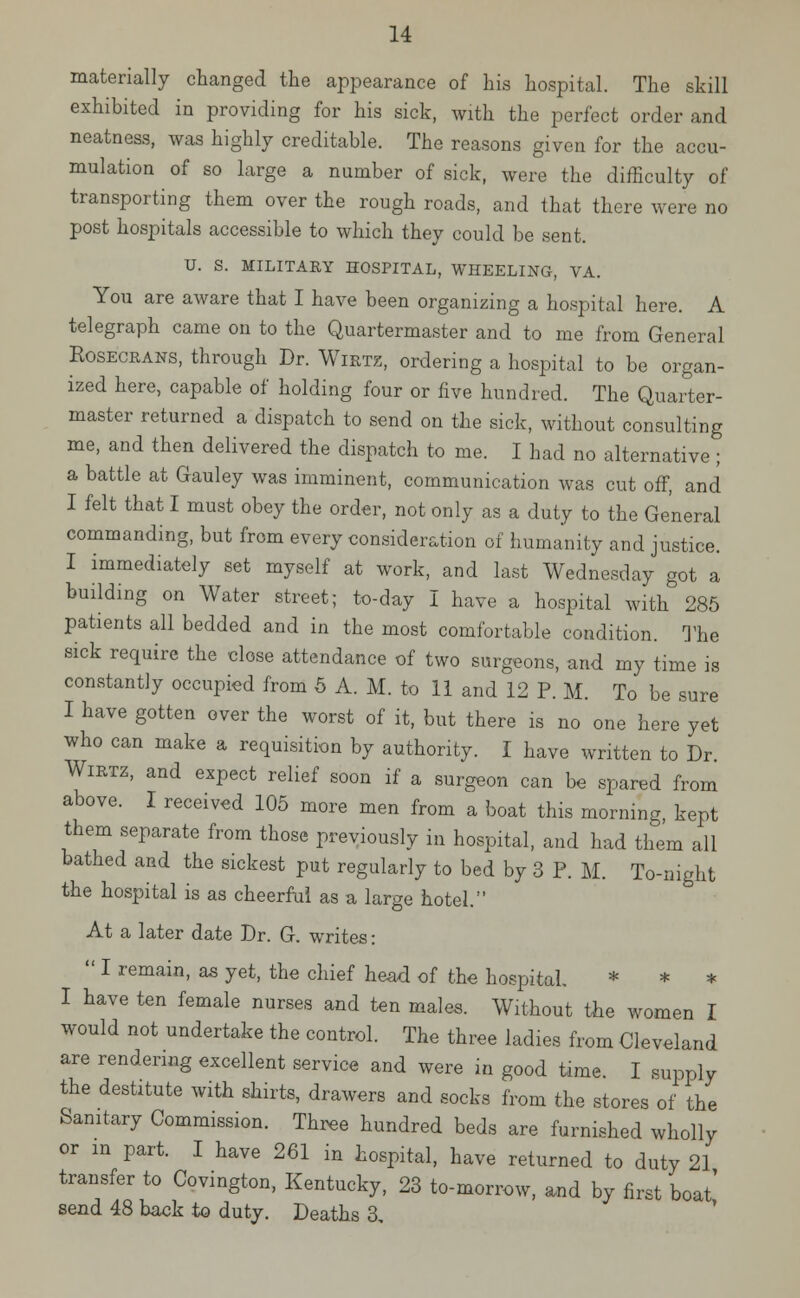 materially changed the appearance of his hospital. The skill exhibited in providing for his sick, with the perfect order and neatness, was highly creditable. The reasons given for the accu- mulation of so large a number of sick, were the difficulty of transporting them over the rough roads, and that there were no post hospitals accessible to which they could be sent. U. S. MILITARY HOSPITAL, WHEELING, VA. You are aware that I have been organizing a hospital here. A telegraph came on to the Quartermaster and to me from General Rosecrans, through Dr. WlRTZ, ordering a hospital to be organ- ized here, capable of holding four or five hundred. The Quarter- master returned a dispatch to send on the sick, without consulting me, and then delivered the dispatch to me. I had no alternative ; a battle at Gauley was imminent, communication was cut off, and I felt that I must obey the order, not only as a duty to the General commanding, but from every consideration of humanity and justice. I immediately set myself at work, and last Wednesday got a building on Water street; to-day I have a hospital with 285 patients all bedded and in the most comfortable condition. The sick require the close attendance of two surgeons, and my time is constantly occupied from 5 A. M. to 11 and 12 P. M. To be sure I have gotten over the worst of it, but there is no one here yet who can make a requisition by authority. I have written to Dr Wirtz, and expect relief soon if a surgeon can be spared from above. I received 105 more men from a boat this morning kept them separate from those previously in hospital, and had them all bathed and the sickest put regularly to bed by 3 P. M. To-night the hospital is as cheerful as a large hotel. At a later date Dr. G. writes:  I remain, as yet, the chief head of the hospital * * * I have ten female nurses and ten males. Without the women I would not undertake the control. The three ladies from Cleveland are rendering excellent service and were in good time. I supply the destitute with shirts, drawers and socks from the stores of the Sanitary Commission. Three hundred beds are furnished wholly or in part. I have 261 m hospital, have returned to duty 21 transfer to Covington, Kentucky, 23 to-morrow, and by first boat' send 48 back to duty. Deaths 3,