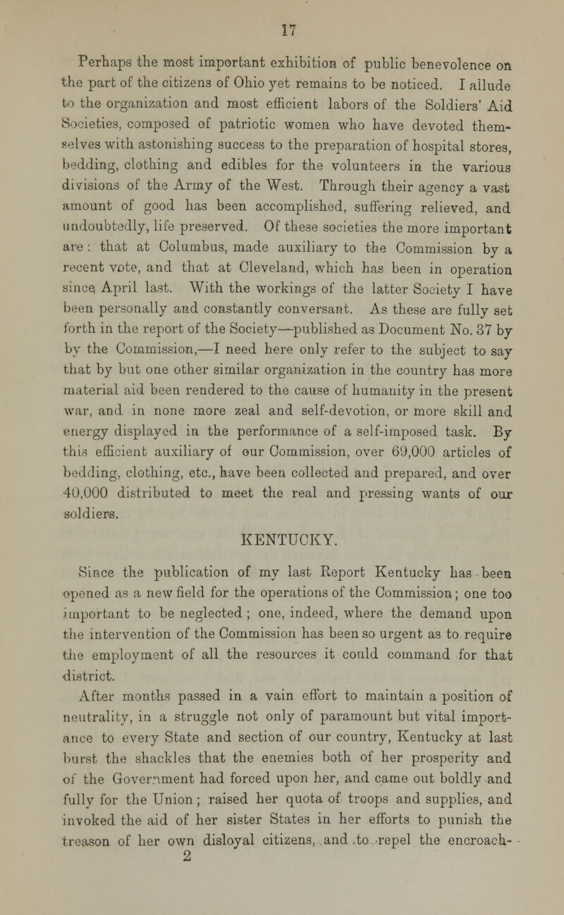 Perhaps the most important exhibition of public benevolence on the part of the citizens of Ohio yet remains to be noticed. I allude to the organization and most efficient labors of the Soldiers' Aid Societies, composed of patriotic women who have devoted them- selves with astonishing success to the preparation of hospital stores, bedding, clothing and edibles for the volunteers in the various divisions of the Army of the West. Through their agency a vast amount of good has been accomplished, suffering relieved, and undoubtedly, life preserved. Of these societies the more important are : that at Columbus, made auxiliary to the Commission by a recent vote, and that at Cleveland, which has been in operation si ace April last. With the workings of the latter Society I have been personally and constantly conversant. As these are fully set forth in the report of the Society—published as Document No. 37 by by the Commission,—I need here only refer to the subject to say that by but one other similar organization in the country has more material aid been rendered to the cause of humanity in the present war, and in none more zeal and self-devotion, or more skill and energy displayed in the performance of a self-imposed task. By tin- efficient auxiliary of our Commission, over 69,000 articles of bedding, clothing, etc., have been collected and prepared, and over 40,000 distributed to meet the real and pressing wants of our soldiers. KENTUCKY. Since the publication of my last Eeport Kentucky has been opened as a new field for the operations of the Commission; one too important to be neglected ; one, indeed, where the demand upon the intervention of the Commission has been so urgent as to require the employment of all the resources it could command for that district. After months passed in a vain effort to maintain a position of neutrality, in a struggle not only of paramount but vital import- ance to every State and section of our country, Kentucky at last burst the shackles that the enemies both of her prosperity and of the Government had forced upon her, and came out boldly and fully for the Union ; raised her quota of troops and supplies, and invoked the aid of her sister States in her efforts to punish the treason of her own disloyal citizens, and ,to repel the encroach-