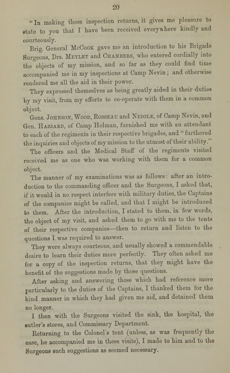  In making these inspection returns, it gives me pleasure to state to you that I have been received everywhere kindly and courteously. Brig. General McCook gave me an introduction to his Brigade Surgeons, Drs. Meylet and Chambeks, who entered cordially into the objects of my mission, and so far as they could find time accompanied me in my inspections at Camp Nevin ; and otherwise rendered me all the aid in their power. They expressed themselves as being greatly aided in their duties by my visit, from my efforts to co-operate with them in a common object. Gens. Johnson, Wood, Rosseau and Neigle, of Camp Nevin, and Gen. Hazzaed, of Camp Holman, furnished me with an attendant to each of the regiments in their respective brigades, and  furthered the inquiries and objects of my mission to the utmost of their ability. The officers and the Medical Staff of the regiments visited received me as one who was working with them for a common object. The manner of my examinations was as follows: after an intro- duction to the commanding officer and the Surgeons, I asked that, if it would in no respect interfere with military duties, the Captains of the companies might be called, and that I might be introduced to them. After the introduction, I stated to them, in few words, the object of my visit, and asked them to go with me to the tents of their respective companies—then to return and listen to the questions I, was required to answer. They were always courteous, and usually showed a commendable desire to learn their duties more perfectly. They often asked me for a copy of the inspection returns, that they might have the benefit of the suggestions made by those questions. After asking and answering those which had reference more particularly to the duties of the Captains, I tbanked them for the kind manner in which they had given me aid, and detained them no longer. I then with the Surgeons visited the sink, the hospital, the sutler's stores, and Commissary Department. Returning to the Colonel's tent (unless, as was frequently the case, he accompanied me in these visits), I made to him and to the Surgeons such suggestions as seemed necessary.