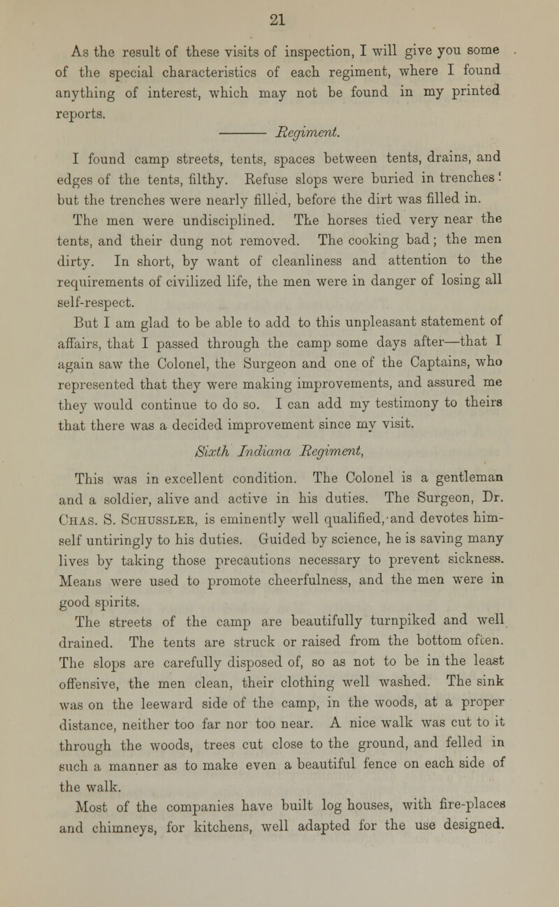 As the result of these visits of inspection, I will give you some of the special characteristics of each regiment, where I found anything of interest, which may not be found in my printed reports. Regiment. I found camp streets, tents, spaces between tents, drains, and edges of the tents, filthy. Refuse slops were buried in trenches! but the trenches were nearly filled, before the dirt was filled in. The men were undisciplined. The horses tied very near the tents, and their dung not removed. The cooking bad; the men dirty. In short, by want of cleanliness and attention to the requirements of civilized life, the men were in danger of losing all self-respect. But I am glad to be able to add to this unpleasant statement of affairs, that I passed through the camp some days after—that I again saw the Colonel, the Surgeon and one of the Captains, who represented that they were making improvements, and assured me they would continue to do so. I can add my testimony to theirs that there was a decided improvement since my visit. Sixth Indiana Regiment, This was in excellent condition. The Colonel is a gentleman and a soldier, alive and active in his duties. The Surgeon, Dr. Chas. S. Schussler, is eminently well qualified,-and devotes him- self untiringly to his duties. Guided by science, he is saving many lives by taking those precautions necessary to prevent sickness. Means were used to promote cheerfulness, and the men were in good spirits. The streets of the camp are beautifully turnpiked and well drained. The tents are struck or raised from the bottom often. The slops are carefully disposed of, so as not to be in the least offensive, the men clean, their clothing well washed. The sink was on the leeward side of the camp, in the woods, at a proper distance, neither too far nor too near. A nice walk was cut to it through the woods, trees cut close to the ground, and felled in such a manner as to make even a beautiful fence on each side of the walk. Most of the companies have built log houses, with fire-places and chimneys, for kitchens, well adapted for the use designed.