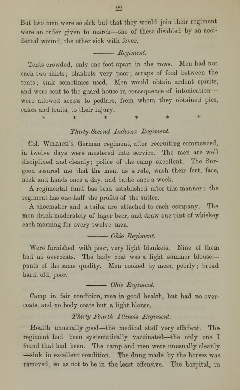 But two men were so sick but that they would join their regiment were an order given to march—one of these disabled by an acci- dental wound, the other sick with fever. Regiment. Tents crowded, only one foot apart in the rows. Men had not each two shirts; blankets very poor; scraps of food between the tents; sink sometimes used. Men would obtain ardent spirits, and were sent to the guard-house in consequence of intoxication— were allowed access to pedlars, from whom they obtained pies, cakes and fruits, to their injury. ****** Thirty-Second Indiana Regiment. Col. Willick's German regiment, after recruiting commenced, in twelve days were mustered into service. The men are well disciplined and cleanly; police of the camp excellent. The Sur- geon assured me that the men, as a rule, wash their feet, face, neck and hands once a day, and bathe once a week. A regimental fund has besn established after this manner: the regiment has one-half the profits of the sutler. A shoemaker and a tailor are attached to each company. The men drink moderately of lager beer, and draw one pint of whiskey each morning for every twelve men. Ohio Regiment. Were furnished with poor, very light blankets. Nine of them had no overcoats. The body coat was a light summer blouse— pants of the same quality. Men cooked by mess, poorly; bread hard, old, poor. Ohio Regiment. Camp in fair condition, men in good health, but had no over- coats, and no body coats but a light blouse. Thirty-Fourth Illinois Regiment. Health unusually good—the medical staff very efficient. The regiment had been systematically vaccinated—the only one I found that had been. The camp and men were unusually cleanly —sink in excellent condition. The dung made by the horses was removed, so as not to he in the least offensive. The hospital,, in