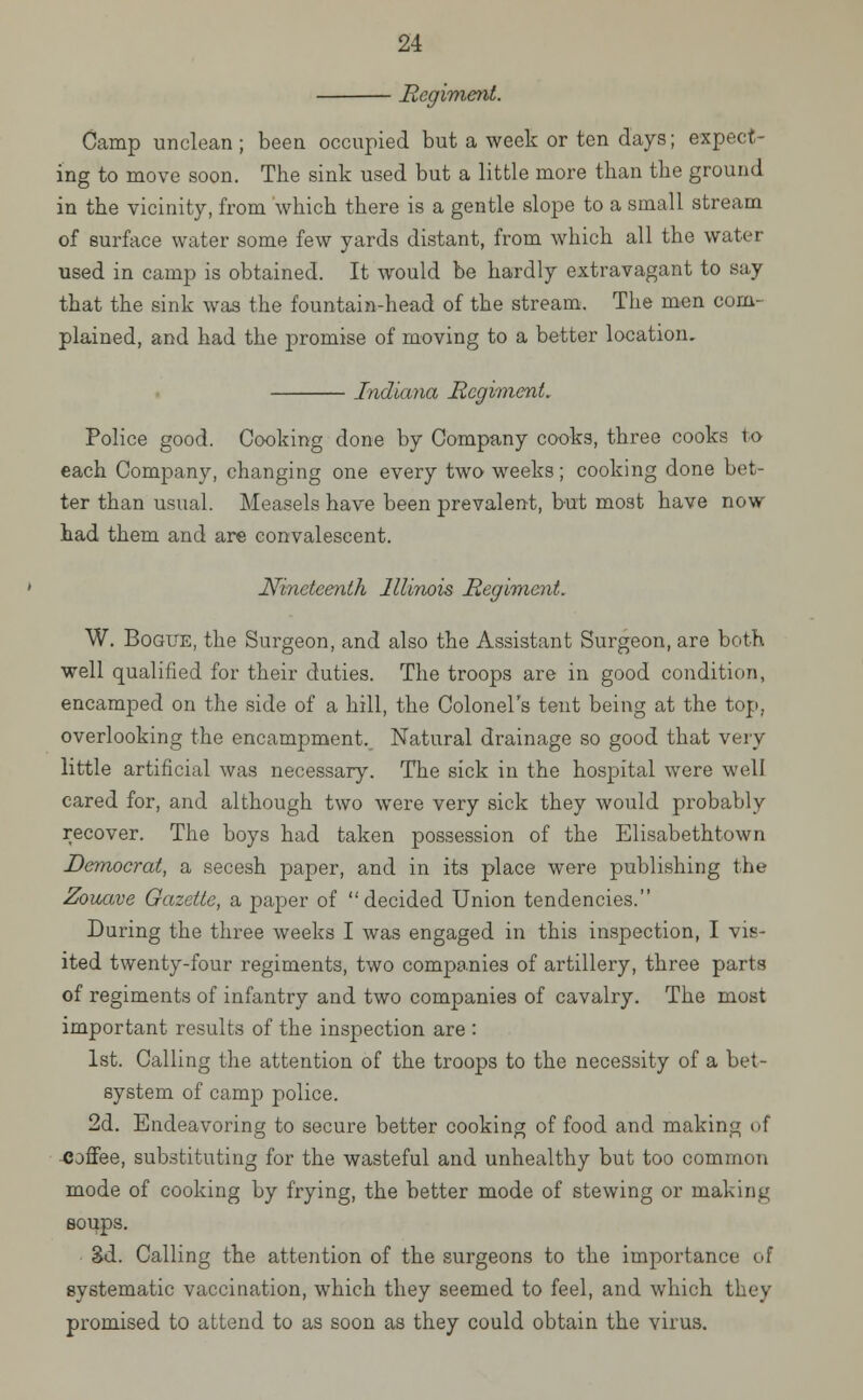 Regiment. Camp unclean ; been occupied but a week or ten days; expect- ing to move soon. The sink used but a little more than the ground in the vicinity, from which there is a gentle slope to a small stream of surface water some few yards distant, from which all the water- used in camp is obtained. It would be hardly extravagant to say that the sink was the fountain-head of the stream. The men com- plained, and had the promise of moving to a better location. Indiana Regiment. Police good. Cooking done by Company cooks, three cooks to each Company, changing one every two weeks; cooking done bet- ter than usual. Measels have been prevalent, but most have now had them and are convalescent. Nineteenth Illinois Regiment. W. Bogue, the Surgeon, and also the Assistant Surgeon, are both well qualified for their duties. The troops are in good condition, encamped on the side of a hill, the Colonel's tent being at the top, overlooking the encampment. Natural drainage so good that very little artificial was necessary. The sick in the hospital were well cared for, and although two were very sick they would probably recover. The boys had taken possession of the Elisabethtown Democrat, a secesh paper, and in its place were publishing the Zouave Gazette, a paper of decided Union tendencies. During the three weeks I was engaged in this inspection, I vis- ited twenty-four regiments, two companies of artillery, three parts of regiments of infantry and two companies of cavalry. The most important results of the inspection are : 1st. Calling the attention of the troops to the necessity of a bet- system of camp police. 2d. Endeavoring to secure better cooking of food and making of coffee, substituting for the wasteful and unhealthy but too common mode of cooking by frying, the better mode of stewing or making soups. 3d. Calling the attention of the surgeons to the importance of systematic vaccination, which they seemed to feel, and which they promised to attend to as soon as they could obtain the virus.