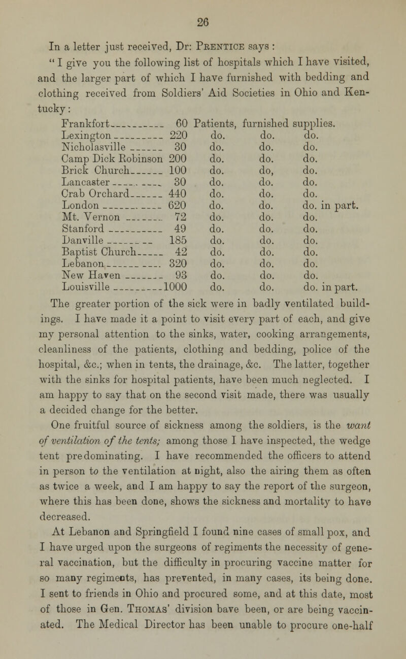 In a letter just received, Dr: Prentice says :  I give you the following list of hospitals which I have visited, and the larger part of which I have furnished with bedding and clothing received from Soldiers' Aid Societies in Ohio and Ken- tucky : Frankfort 60 Patients, furnished supplies. Lexington 220 do. do. do. Nicholasville 30 do. do. do. Camp Dick Robinson 200 do. do. do. Brick Church 100 do. do, do. Lancaster . 30 do. do. do. Crab Orchard 440 do. do. do. London 620 do. do. do. in part. Mt. Vernon 72 do. do. do. Stanford 49 do. do. do. Danville 185 do. do. do. Baptist Church 42 do. do. do. Lebanon 320 do. do. do. New Haven 93 do. do. do. Louisville 1000 do. do. do. in part. The greater portion of the sick were in badly ventilated build- ings. I have made it a point to visit every part of each, and give my personal attention to the sinks, water, cooking arrangements, cleanliness of the patients, clothing and bedding, police of the hospital, &c; when in tents, the drainage, &c. The latter, together with the sinks for hospital patients, have been much neglected. I am happy to say that on the second visit made, there was usually a decided change for the better. One fruitful source of sickness among the soldiers, is the want of ventilation of the tents; among those I have inspected, the wedge tent predominating. I have recommended the officers to attend in person to the ventilation at night, also the airing them as often as twice a week, and I am happy to say the report of the surgeon, where this has been clone, shows the sickness and mortality to have decreased. At Lebanon and Springfield I found nine cases of small pox, and I have urged upon the surgeons of regiments the necessity of gene- ral vaccination, but the difficulty in procuring vaccine matter for so many regimeots, has prevented, in many cases, its being done. I sent to friends in Ohio and procured some, and at this date, most of those in Gen. Thomas' division bave been, or are being vaccin- ated. The Medical Director has been unable to procure one-half