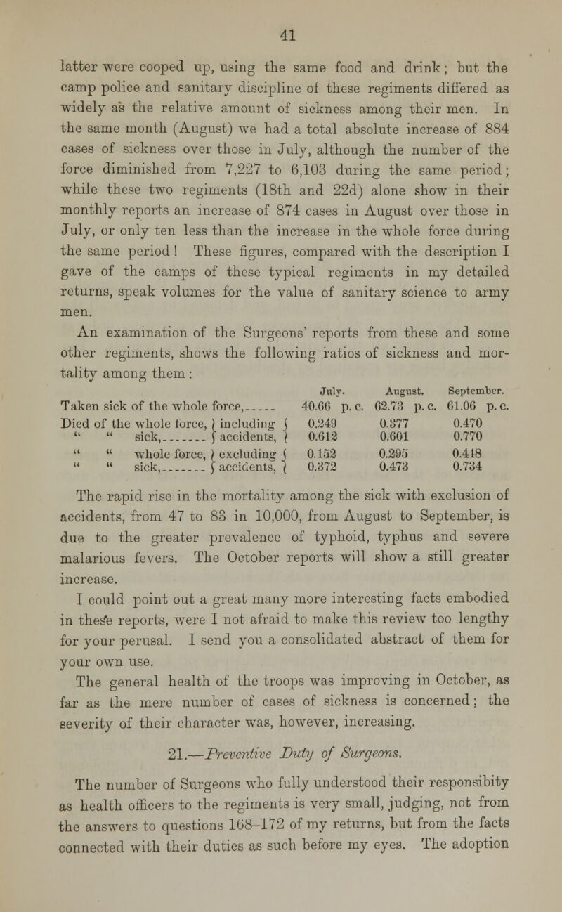 latter were cooped up, using the same food and drink; but the camp police and sanitary discipline of these regiments differed as widely as the relative amount of sickness among their men. In the same month (August) we had a total absolute increase of 884 cases of sickness over those in July, although the number of the force diminished from 7,227 to 6,103 during the same period; while these two regiments (18th and 22d) alone show in their monthly reports an increase of 874 cases in August over those in July, or only ten less than the increase in the whole force during the same period ! These figures, compared with the description I gave of the camps of these typical regiments in my detailed returns, speak volumes for the value of sanitary science to army men. An examination of the Surgeons' reports from these and some other regiments, shows the following ratios of sickness and mor- tality among them: July. August. September. Taken sick of the whole force, 40.66 p. c. 62.73 p. c. 61.00 p. c. Died of the whole force, ) including j 0.249 0.377 0.470 sick,.. $ accidents, } 0.612 0.601 0.770   whole force, ) excluding j 0.152 0.295 0.448  sick, [accidents, ( 0.372 0.473 0.734 The rapid rise in the mortality among the sick with exclusion of accidents, from 47 to 83 in 10,000, from August to September, is due to the greater prevalence of typhoid, typhus and severe malarious fevers. The October reports will show a still greater increase. I could point out a great many more interesting facts embodied in thes*e reports, were I not afraid to make this review too lengthy for your perusal. I send you a consolidated abstract of them for your own use. The general health of the troops was improving in October, as far as the mere number of cases of sickness is concerned; the severity of their character was, however, increasing. 21.—Preventive Duty of Surgeons. The number of Surgeons who fully understood their responsibity as health officers to the regiments is very small, judging, not from the answers to questions 168-172 of my returns, but from the facts connected with their duties as such before my eyes. The adoption