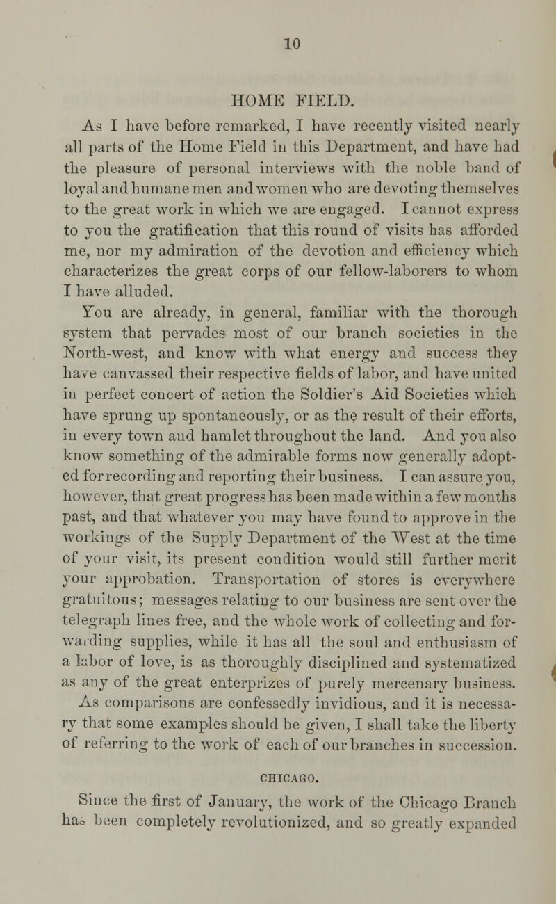 HOME FIELD. As I have before remarked, I have recently visited nearly all parts of the Home Field in this Department, and have had the pleasure of personal interviews with the noble band of loyal and humane men and women who are devoting themselves to the great work in which we are engaged. I cannot express to you the gratification that this round of visits has afforded me, nor my admiration of the devotion and efficiency which characterizes the great corps of our fellow-laborers to whom I have alluded. You are alreadj^, in general, familiar with the thorough system that pervades most of our branch societies in the North-wTest, and know with what energy and success they have canvassed their respective fields of labor, and have united in perfect concert of action the Soldier's Aid Societies which have sprung up spontaneously, or as the result of their efforts, in every town and hamlet throughout the land. And you also know something of the admirable forms now generally adopt- ed for recording and reporting their business. I can assure you, however, that great progress has been made within a few months past, and that whatever you may have found to approve in the workings of the Supply Department of the West at the time of your visit, its present condition would still further merit your approbation. Transportation of stores is everywhere gratuitous; messages relating to our business are sent over the telegraph lines free, and the whole work of collecting and for- warding supplies, while it has all the soul and enthusiasm of a labor of love, is as thoroughly disciplined and systematized as any of the great enterprizes of purely mercenary business. As comparisons are confessedly invidious, and it is necessa- ry that some examples should be given, I shall take the liberty of referring to the work of each of our branches in succession. CHICAGO. Since the first of January, the work of the Chicago Branch hao been completely revolutionized, and so greatly expanded