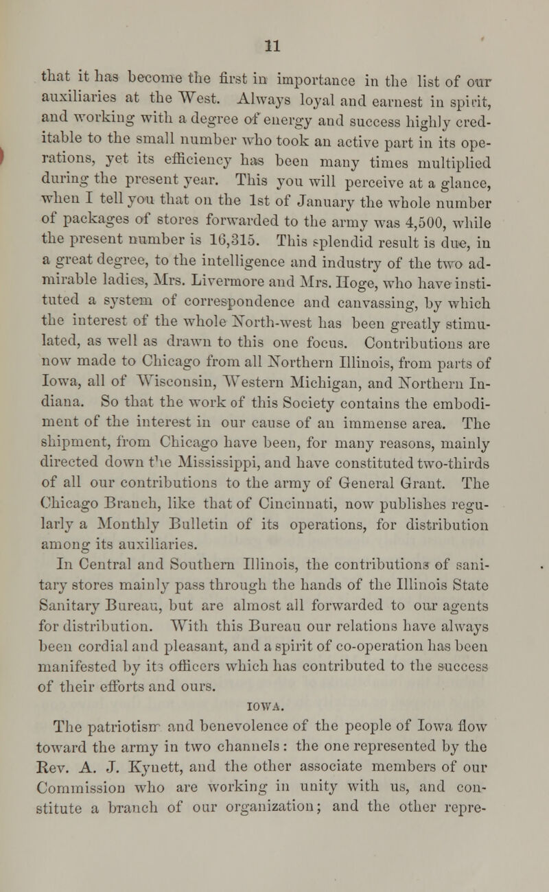 that it has become the first in importance in the list of our auxiliaries at the West. Always loyal and earnest in spirit, and working with a degree of energy and success highly cred- itable to the small number who took an active part in its ope- rations, yet its efficiency has been many times multiplied during the present year. This you will perceive at a glance, when I tell you that on the 1st of January the whole number of packages of stores forwarded to the army was 4,500, while the present number is 16,315. This splendid result is due, in a great degree, to the intelligence and industry of the two ad- mirable ladies, Mrs. Livermore and Mrs. Hoge, who have insti- tuted a system of correspondence and canvassing, by which the interest of the whole North-west has been greatly stimu- lated, as well as drawn to this one focus. Contributions are now made to Chicago from all Northern Illinois, from parts of Iowa, all of Wisconsin, Western Michigan, and Northern In- diana. So that the work of this Society contains the embodi- ment of the interest in our cause of an immense area. The shipment, from Chicago have been, for many reasons, mainly directed down the Mississippi, and have constituted two-thirds of all our contributions to the army of General Grant. The Chicago Branch, like that of Cincinnati, now publishes regu- larly a Monthly Bulletin of its operations, for distribution among its auxiliaries. In Central and Southern Illinois, the contributions of sani- tary stores mainly pass through the hands of the Illinois State Sanitary Bureau, but are almost all forwarded to our agents for distribution. With this Bureau our relations have always been cordial and pleasant, and a spirit of co-operation has been manifested by it3 officers which has contributed to the success of their efforts and ours. IOWA. The patriotisrr and benevolence of the people of Iowa flow toward the army in two channels: the one represented by the Rev. A. J. Kyuett, and the other associate members of our Commission who are working in unity with us, and con- stitute a branch of our organization; and the other repre-