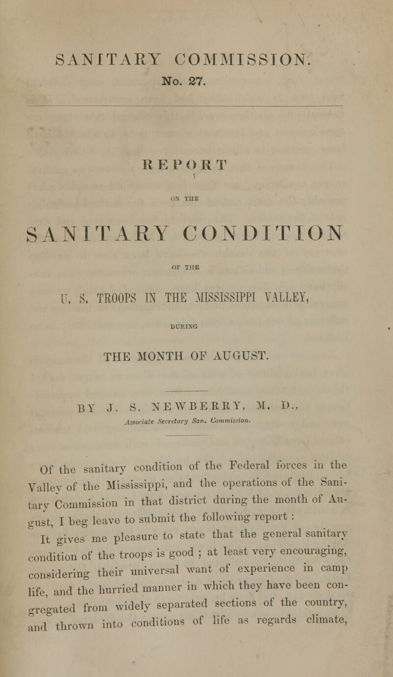 SANITARY COMMISSION. No. 27. REP OR T SANITARY CONDITION (J. S, TROOPS IN THE MISSISSIPPI VALLEY, THE MONTH OF AUGUST. BY J. S. NEWBERRY, M. D Associate Secretary San. Commission. Of the sanitary condition of the Federal forces in the Valley of the Mississippi, and the operations of the Sani- tary Commission in that district during the month of Au- gust, I beg leave to submit the following report : It gives me pleasure to state that the general sanitary condition of the troops is good ; at least very encouraging, considering their universal want of experience in camp life, and the hurried manner in which they have been con- gregated from widely separated sections of the country, and thrown into conditions of life as regards climate,