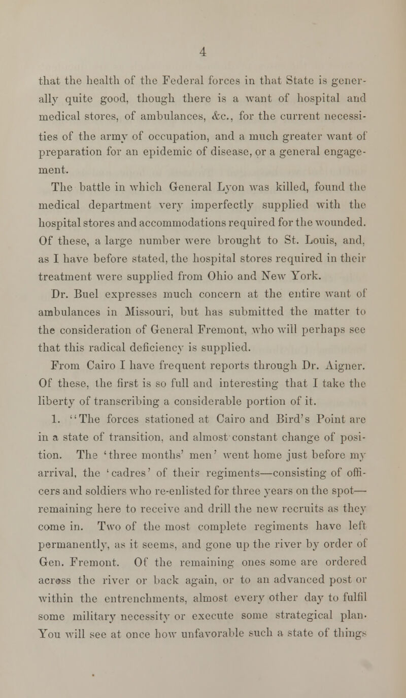 that the health of the Federal forces in that State is gener- ally quite good, though there is a want of hospital and medical stores, of ambulances, &c, for the current necessi- ties of the army of occupation, and a much greater want of preparation for an epidemic of disease, or a general engage- ment. The battle in which General Lyon was killed, found the medical department very imperfectly supplied with the hospital stores and accommodations required for the wounded. Of these, a large number were brought to St. Louis, and, as I have before stated, the hospital stores required in their treatment were supplied from Ohio and New York. Dr. Buel expresses much concern at the entire want of ambulances in Missouri, but has submitted the matter to the consideration of General Fremont, Avho will perhaps sec that this radical deficiency is supplied. From Cairo I have frequent reports through Dr. Aigner. Of these, the first is so full and interesting that I take the liberty of transcribing a considerable portion of it. 1. The forces stationed at Cairo and Bird's Point are in a state of transition, and almost constant change of posi- tion. The 'three months' men' went home just before my arrival, the ' cadres' of their regiments—consisting of offi- cers and soldiers who rc-cnlisted for three years on the spot— remaining here to receive and drill the new recruits as they come in. Two of the most complete regiments have left permanently, as it seems, and gone up the river by order of Gen. Fremont. Of the remaining ones some are ordered acr@ss the river or back again, or to an advanced post or within the entrenchments, almost every other day to fulfil some military necessity or execute some strategical plan- You will see at once how unfavorable such a state of tiling-