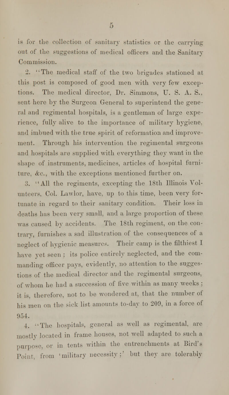 is for the collection of sanitary statistics or the carrying out of the suggestions of medical officers and the Sanitary Commission. 2. '-The medical staff of the two brigades stationed at this post is composed of good men with very fewT excep- tions. The medical director, Dr. Simmons, U. S. A. S., sent here by the Surgeon General to superintend the gene- ral and regimental hospitals, is a gentleman of large expe- rience, fully alive to the importance of military hygiene, and imbued with the true spirit of reformation and improve- ment. Through his intervention the regimental surgeons and hospitals are supplied with everything they want in the shape of instruments, medicines, articles of hospital furni- ture, Arc, with the exceptions mentioned further on. 3. All the regiments, excepting the 18th Illinois Vol- unteers, Col. Lawlor, have, up to this time, been very for- tunate in regard to their sanitary condition. Their loss in deaths has been very small, and a large proportion of these was caused by accidents. The 18th regiment, on the con- trary, furnishes a sad illustration of the consequences of a neglect of hygienic measures. Their camp is the filthiest I have yet seen ; its police entirely neglected, and the com- manding officer pays, evidently, no attention to the sugges- tions of the medical director and the regimental surgeons, of whom he had a succession of live within as many weeks ; it is, therefore, not to be wondered at, that the number of his men on the sick list amounts to-day to 209, in a force of 4. -'The hospitals, general as well as regimental, are mostly located in frame houses, not well adapted to such a purpose, or in tents within the entrenchments at Bird's Point, from 'military necessity ;' but they are tolerably