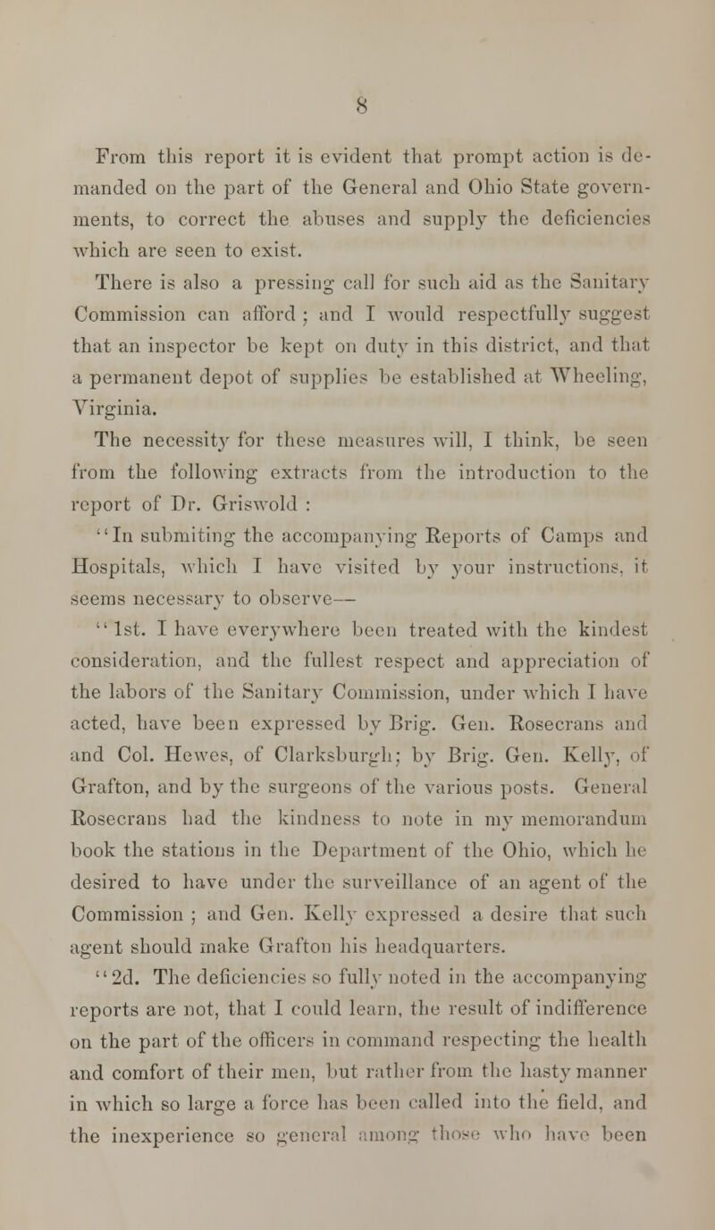 From this report it is evident that prompt action is de- manded on the part of the General and Ohio State govern- ments, to correct the abuses and supply the deficiencies which are seen to exist. There is also a pressing call for such aid as the Sanitary Commission can afford ; and I would respectfully suggest that an inspector be kept on duty in this district, and that a permanent depot of supplies be established at Wheeling, Virginia. The necessit}' for these measures will, I think, be seen from the following extracts from the introduction to the report of Dr. Griswold : In submiting the accompanying Reports of Camps and Hospitals, which I have visited by your instructions, it seems necessary to observe— 1st. I have everywhere been treated with the kindest consideration, and the fullest respect and appreciation of the labors of the Sanitary Commission, under which I have acted, have been expressed by Brig. Gen. Rosecrans and and Col. Hewes, of Clarksburgh: by Brig. Gen. Kelly, of Grafton, and by the surgeons of the various posts. General Rosecrans had the kindness to note in my memorandum book the stations in the Department of the Ohio, which he desired to have under the surveillance of an agent of the Commission ; and Gen. Kelly expressed a desire that such agent should make Grafton his headquarters. 2d. The deficiencies so fully noted in the accompanying reports are not, that I could learn, the result of indifference on the part of the officers in command respecting the health and comfort of their men, but rather from the hasty manner in which so large a force has been called into the field, and the inexperience so general among those who have been