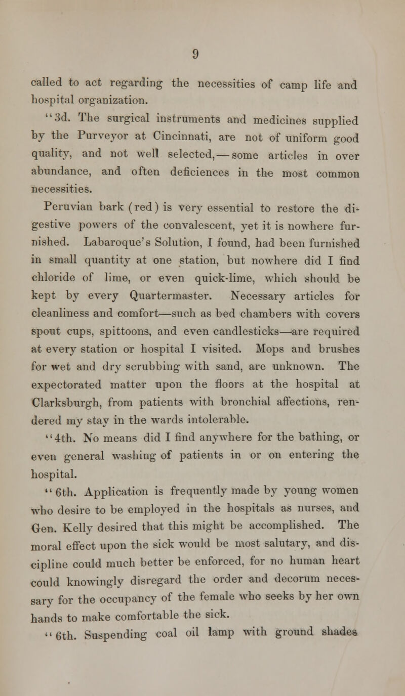 called to act regarding the necessities of camp life and hospital organization. 3d. The surgical instruments and medicines supplied by the Purveyor at Cincinnati, are not of uniform good quality, and not well selected,— some articles in over abundance, and often deficiences in the most common necessities. Peruvian bark (red) is very essential to restore the di- gestive powers of the convalescent, yet it is nowhere fur- nished. Labaroque's Solution, I found, had been furnished in small quantity at one station, but nowhere did I find chloride of lime, or even quick-lime, which should be kept by every Quartermaster. Necessary articles for cleanliness and comfort—such as bed chambers with covers spout cups, spittoons, and even candlesticks—are required at every station or hospital I visited. Mops and brushes for wet and dry scrubbing with sand, are unknown. The expectorated matter upon the floors at the hospital at Clarksburgh, from patients with bronchial affections, ren- dered my stay in the wards intolerable. '' 4th. No means did I find anywhere for the bathing, or even general washing of patients in or on entering the hospital. 6th. Application is frequently made by young women who desire to be employed in the hospitals as nurses, and Gen. Kelly desired that this might be accomplished. The moral effect upon the sick would be most salutary, and dis- cipline could much better be enforced, for no human heart could knowingly disregard the order and decorum neces- sary for the occupancy of the female who seeks by her own hands to make comfortable the sick. 6th. Suspending coal oil lamp with ground shades