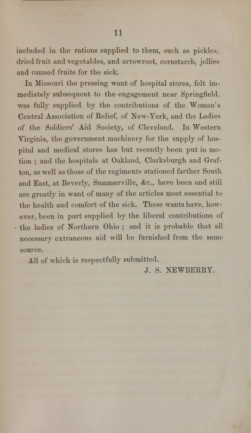 included in the rations supplied to them, such as pickles, dried fruit and vegetables, and arrowroot, cornstarch, jellies and canned fruits for the sick. In Missouri the pressing want of hospital stores, felt im- mediately subsequent to the engagement near Springfield, was fully supplied by the contributions of the Woman's Central Association of Relief, of New-York, and the Ladies of the Soldiers' Aid Society, of Cleveland. In Western Virginia, the government machinery for the supply of hos- pital and medical stores has but recently been put in mo- tion ; and the hospitals at Oakland, Clarksburgh and Graf- ton, as well as those of the regiments stationed farther South and East, at Beverly, Summerville, &c, have been and still are greatly in want of many of the articles most essential to the health and comfort of the sick. These wants have, how- ever, been in part supplied by the liberal contributions of • the ladies of Northern Ohio ; and it is probable that all necessary extraneous aid will be furnished from the same source. All of which is respectfully submitted. J. S. NEWBERRY.