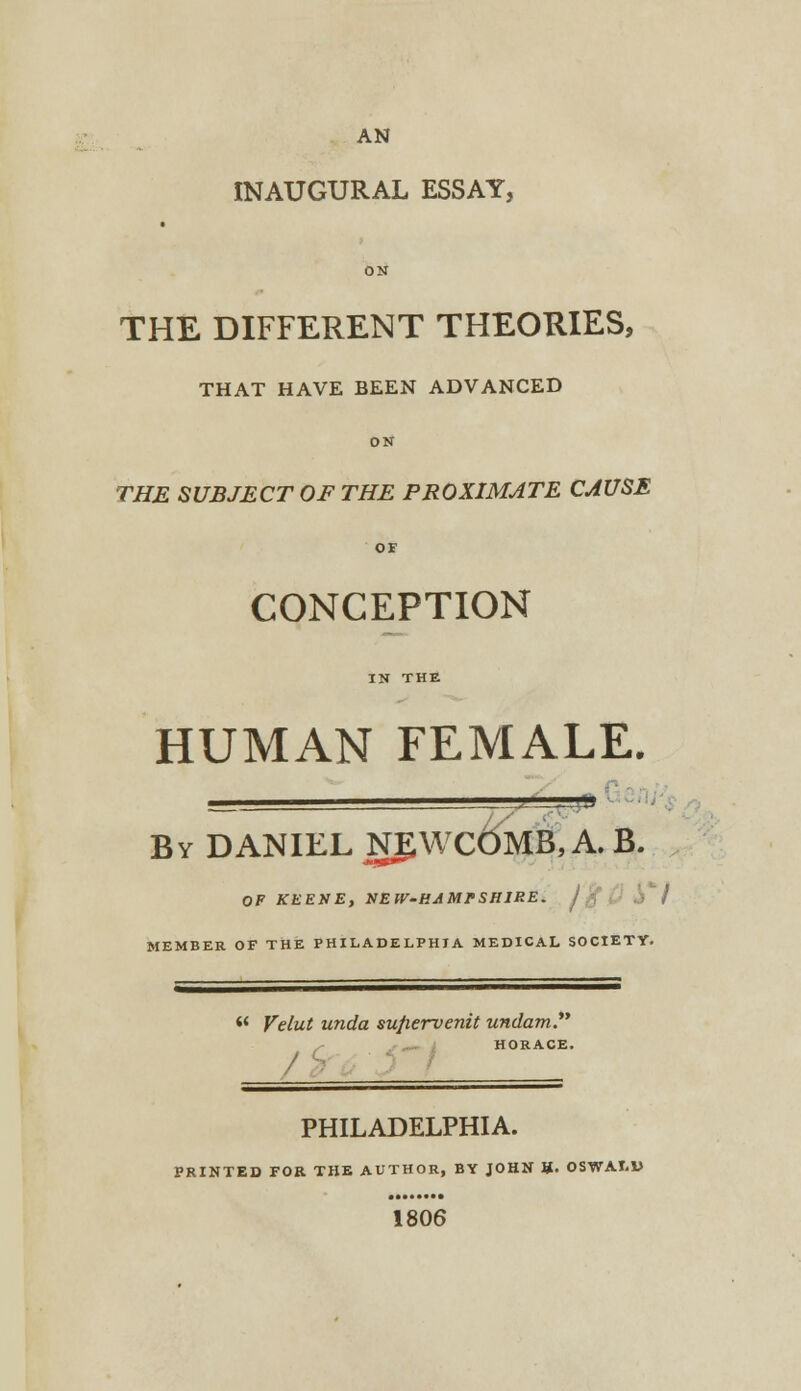 INAUGURAL ESSAY, ON THE DIFFERENT THEORIES, THAT HAVE BEEN ADVANCED ON THE SUBJECT OF THE PROXIMATE CAUSE OF CONCEPTION IN THE HUMAN FEMALE. j1 -.iia By DANIEL NgWCftMB, A. B. OF KEENE, UEW-HAMPSH1RE. j ft MEMBER OF THE PHILADELPHIA MEDICAL SOCIETY. w Velut unda suftervenit undam. HORACE. PHILADELPHIA. PRINTED FOR THE AUTHOR, BY JOHN U- OSWALU 1806