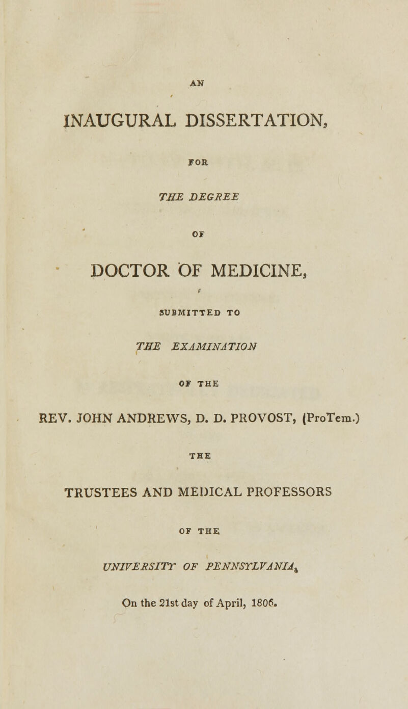 INAUGURAL DISSERTATION, for THE DEGREE or DOCTOR OF MEDICINE, SUBMITTED TO THE EXAMINATION or THE REV. JOHN ANDREWS, D. D. PROVOST, (ProTem.) THE TRUSTEES AND MEDICAL PROFESSORS OF THE UNIVERSITY OF PENNSYLVANIA^ On the 21st day of April, 1806.