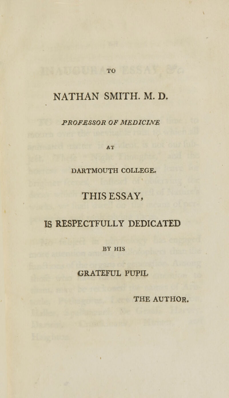 TO NATHAN SMITH. M. D. PROFESSOR OF MEDICINE AT DARTMOUTH COLLEGE. THIS ESSAY, IS RESPECTFULLY DEDICATED BY HIS GRATEFUL PUPIL THE AUTHOR.