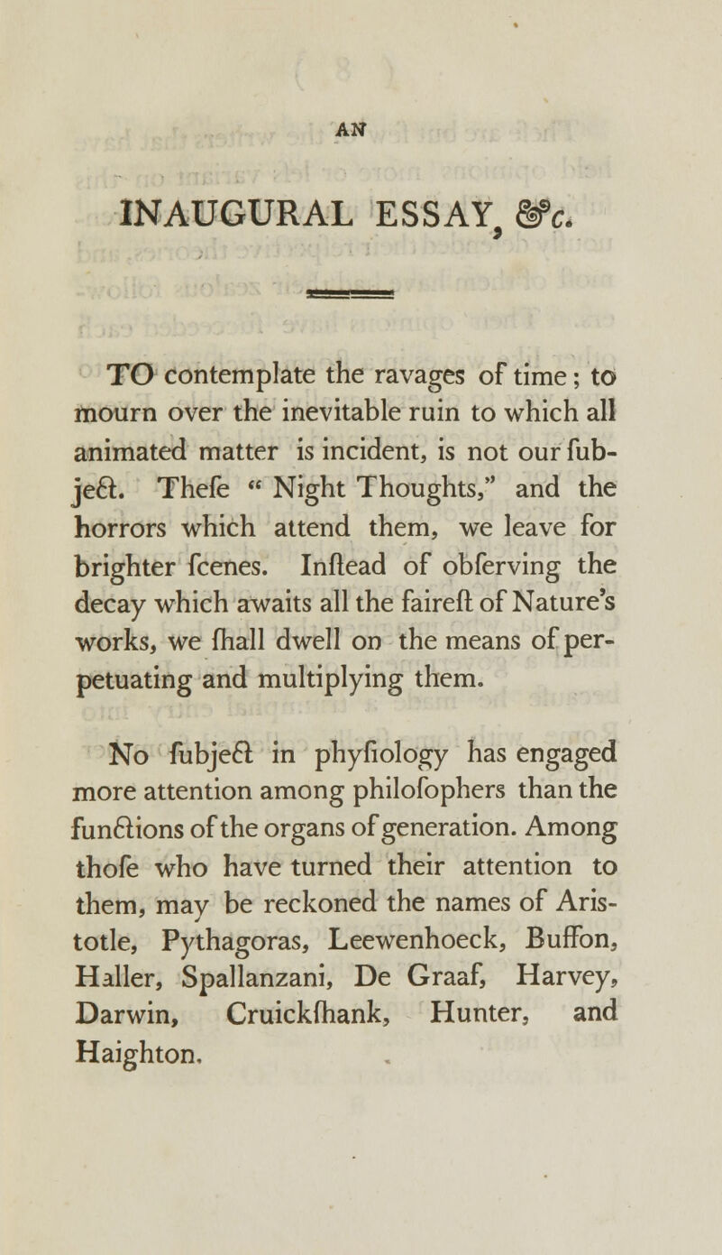 INAUGURAL ESSAY, &>c. TO contemplate the ravages of time; to mourn over the inevitable ruin to which all animated matter is incident, is not our fub- je&. Thefe  Night Thoughts/' and the horrors which attend them, we leave for brighter fcenes. Inflead of obferving the decay which awaits all the faireft of Nature's works, we fhall dwell on the means of per- petuating and multiplying them. No fubjecl; in phyfiology has engaged more attention among philofophers than the functions of the organs of generation. Among thofe who have turned their attention to them, mav be reckoned the names of Aris- totle, Pythagoras, Leewenhoeck, Buffon, Haller, Spallanzani, De Graaf, Harvey, Darwin, Cruickfhank, Hunter, and Haighton,