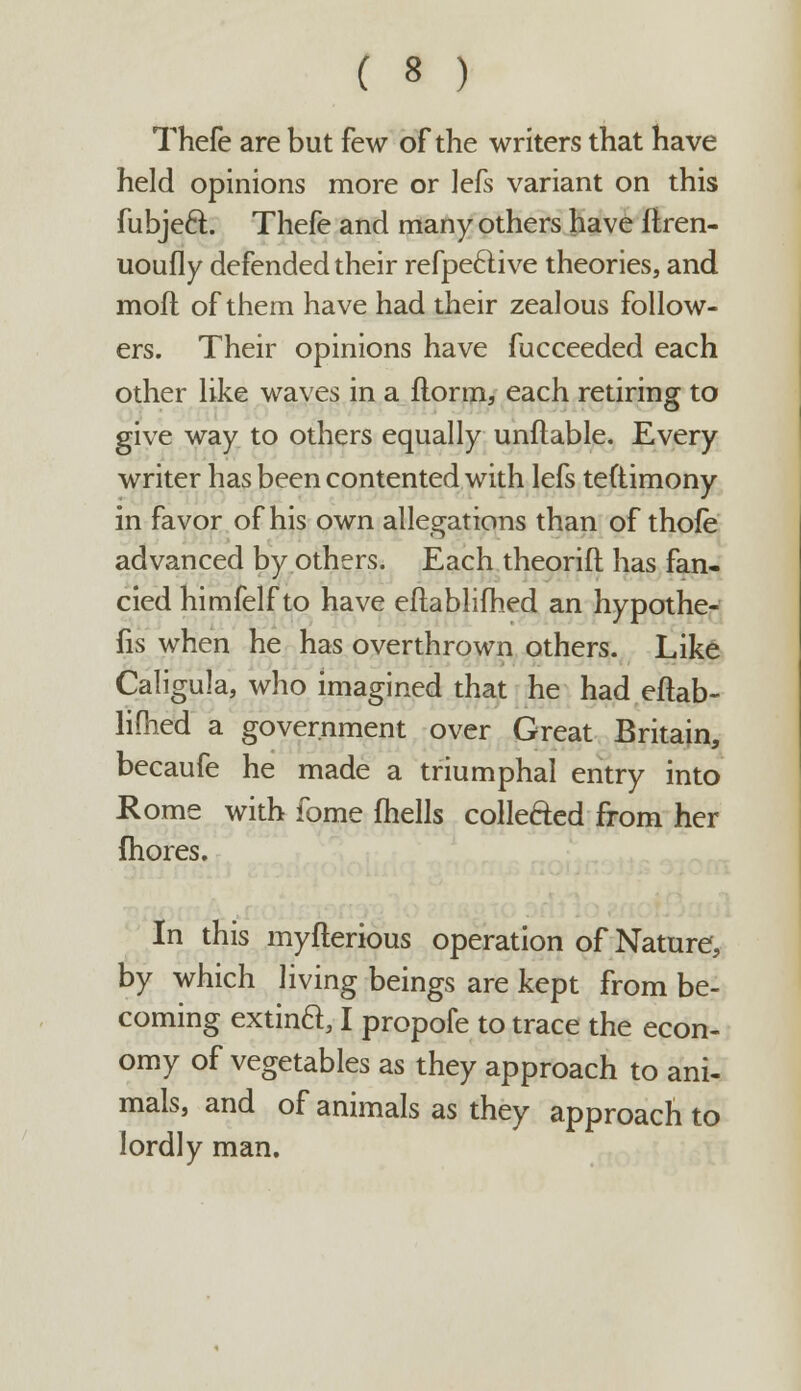Thefe are but few of the writers that have held opinions more or Jefs variant on this fubjecl;. Thefe and many others have firen- uoufly defended their refpeftive theories, and mod of them have had their zealous follow- ers. Their opinions have fucceeded each other like waves in a ftorm, each retiring to give way to others equally unliable. Every writer has been contented with lefs teftimony in favor of his own allegations than of thofe advanced by others. Each theorift has fan- cied himfelf to have eflablifhed an hypothe- cs when he has overthrown others. Like Caligula, who imagined that he had eflab- lifhed a government over Great Britain, becaufe he made a triumphal entry into Rome with fome fhells collected from her fhores. In this myfterious operation of Nature, by which living beings are kept from be- coming extina, I propofe to trace the econ- omy of vegetables as they approach to ani- mals, and of animals as they approach to lordly man.