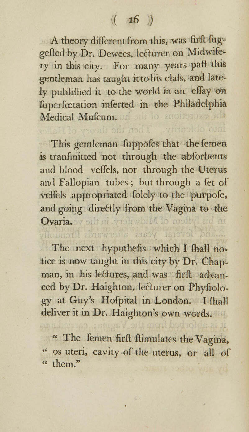 A theory different from this, was firft fug- gefted by Dr. Dewees, le&urer on Midwife- ry in this city. For many years paft this gentleman has taught it to his clafs, and late- ly publifhed it to the world in an eflay on fuperfoetation inferted in the Philadelphia Medical Mufeum. This gentleman fuppofes that the femen is tranfmitted not through the abforbents and blood veffels, nor through the Uterus and Fallopian tubes ; but through a fet of veffels appropriated folely to the purpofe, and going direftly from the Vagina to the Ovaria. The next hypothecs which I fhall no- tice is now taught in this city by Dr. Chap- man, in his lectures, and was firft advan- ced by Dr. Haighton, Iefturer on Phyfiolo- gy at Guy's Hofpital in London. I fhall deliver it in Dr. Haighton's own words.  The femen firft ftimulates the Vagina,  os uteri, cavity of the uterus, or all of  them.