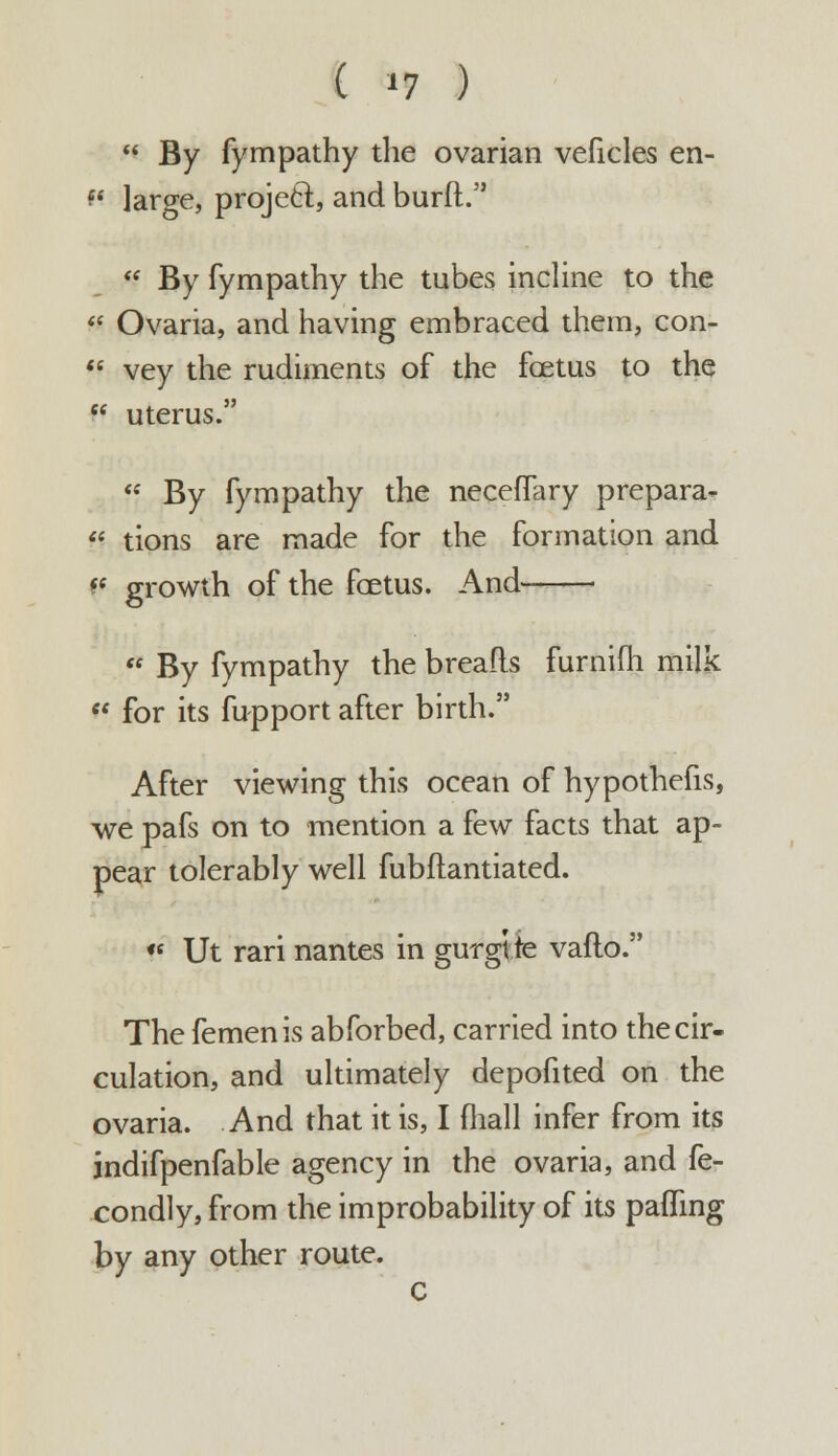 ( »? )  By fympathy the ovarian veficles en- *' large, project, and burft.  By fympathy the tubes incline to the  Ovaria, and having embraced them, con- « vey the rudiments of the fcetus to the  uterus.  By fympathy the neceffary prepara- « tions are made for the formation and v growth of the fcetus. And  By fympathy the breads furnifh milk  for its fupport after birth. After viewing this ocean of hypothefis, we pafs on to mention a few facts that ap- pear tolerably well fubflantiated. *f Ut rari nantes in gurgtte vaflo. The femenis abforbed, carried into the cir- culation, and ultimately depofited on the ovaria. And that it is, I (hall infer from its indifpenfable agency in the ovaria, and fe- condly, from the improbability of its paffing by any other route. C