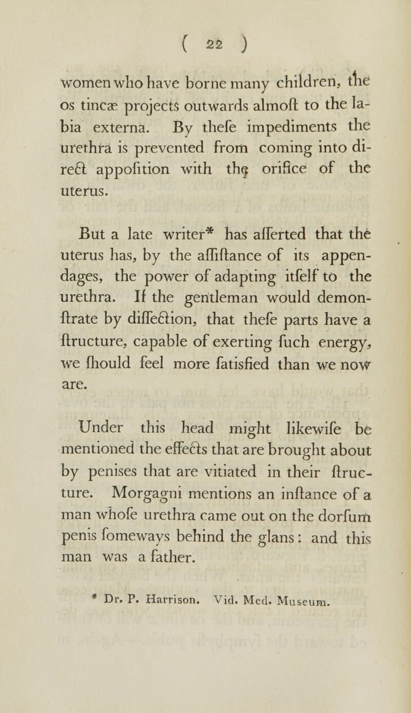 women who have borne many children, tne os tineas projects outwards almoft to the la- bia externa. By thefe impediments the urethra is prevented from coming into di- rect appofition with th§ orifice of the uterus. But a late writer* has afferted that the uterus has, by the affiftance of its appen- dages, the power of adapting itfelf to the urethra. If the gentleman would demon- ftrate by diffeclion, that thefe parts have a flructure, capable of exerting fuch energy, we mould feel more fatisfied than we now are. Under this head might Iikewife be mentioned the effects that are brought about by penises that are vitiated in their flruc- ture. Morgagni mentions an inftance of a man whofe urethra came out on the dorfum penis fomeways behind the glans : and this man was a father. * Dr. P. Harrison. Vid. Med. Museum.