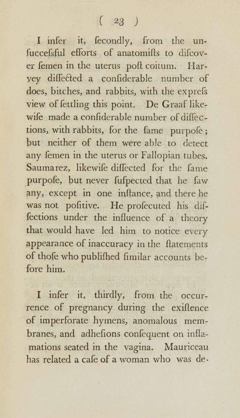 I infer it, fecondly, from the ui> fuccefsful efforts of anatomifls to difcov- er femen in the uterus poft coitum. Har- yey dirfecled a confiderable number of does, bitches, and rabbits, with the exprefs view of fettling this point. De Graaf like- wife made a confiderable number of diffec- tions, with rabbits, for the fame purpofe ; but neither of them were able to detect any femen in the uterus or Fallopian tubes. Saumarez, likewife diffected for the fame purpofe, but never fufpected that he faw any, except in one inftance, and there he was not pofitive. He profecuted his dif- fections under the influence of a theory that would have led him to notice every appearance of inaccuracy in the flatements of thofe who published fimilar accounts be- fore him. I infer it, thirdly, from the occur- rence of pregnancy during the exiftence of imperforate hymens, anomalous mem- branes, and adhefions confequent on infla- mations seated in the vagina. Mauriceau has related a cafe of a woman who was de-