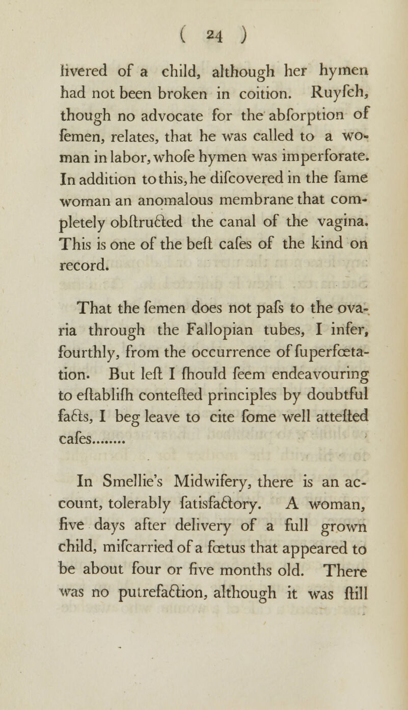 livered of a child, although her hymen had not been broken in coition. Ruyfeh, though no advocate for the abforption of femen, relates, that he was called to a wo- man in labor, whofe hymen was imperforate. In addition to this, he difcovered in the fame woman an anomalous membrane that com- pletely obftrufted the canal of the vagina. This is one of the befl cafes of the kind on record. That the femen does not pafs to the ova- ria through the Fallopian tubes, I infer, fourthly, from the occurrence of fuperfora- tion. But left I mould feem endeavouring to eftablifh contefted principles by doubtful fafts, I beg leave to cite fome well attefted cafes In Smellie's Midwifery, there is an ac- count, tolerably fatisfaclory. A woman, five days after delivery of a full grown child, mifcarried of a foetus that appeared to be about four or five months old. There was no putrefaction, although it was ftill