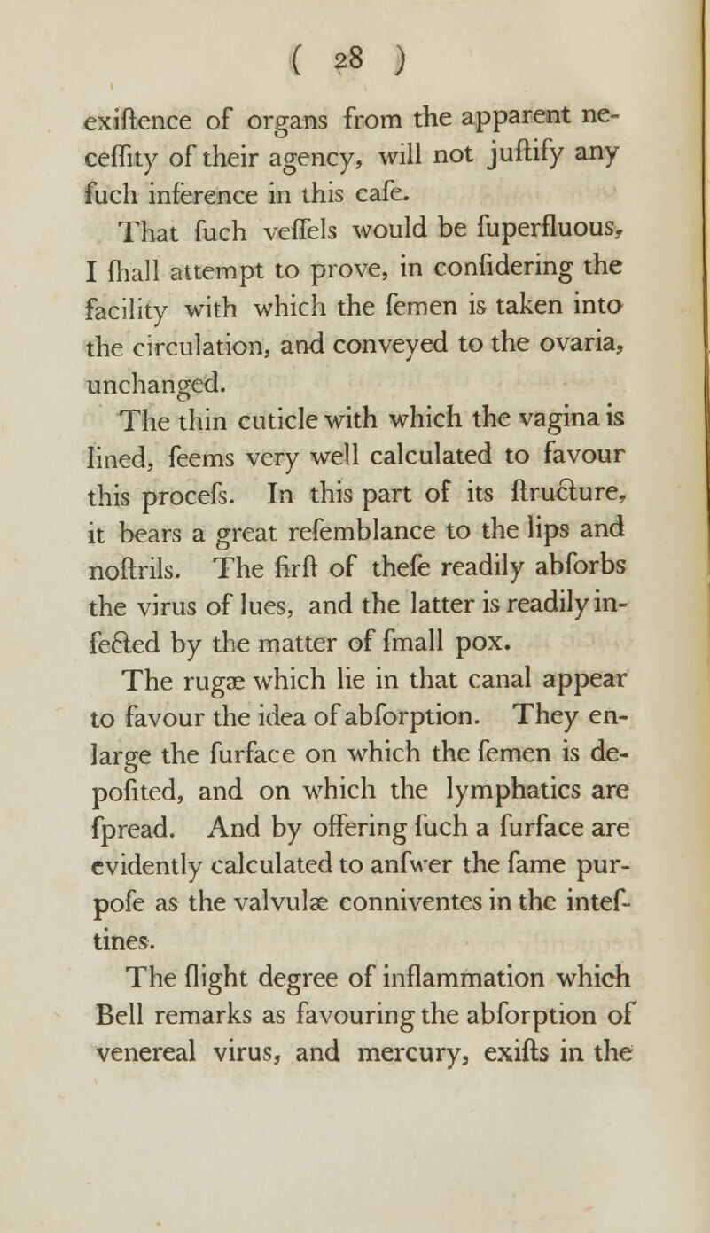 exiftence of organs from the apparent ne- ceffity of their agency, will not juftify any fuch inference in this cafe. That fuch veffels would be fuperfluous, I (hall attempt to prove, in confidering the facility with which the femen is taken into the circulation, and conveyed to the ovaria, unchanged. The thin cuticle with which the vagina is lined, feems very well calculated to favour this procefs. In this part of its ftructure, it bears a great refemblance to the lips and noftrils. The firft of thefe readily abforbs the virus of lues, and the latter is readily in- fected by the matter of fmall pox. The rugae which lie in that canal appear to favour the idea of abforption. They en- large the furface on which the femen is de- posited, and on which the lymphatics are fpread. And by offering fuch a furface are evidently calculated to anfwer the fame pur- pofe as the valvulse conniventes in the intef- tines. The flight degree of inflammation which Bell remarks as favouring the abforption of venereal virus, and mercury, exifts in the