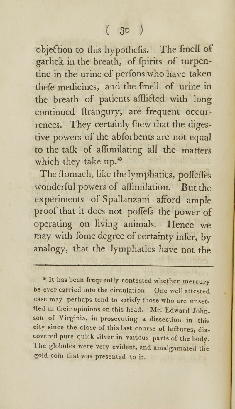 obje&ion to this hypothefis. The fmell of garlick in the breath, of fpirits of turpen- tine in the urine of perfons who have taken thefe medicines, and the fmell of urine in the breath of patients afflicted with long continued ftrangury, are frequent occur- rences. They certainly fhew that the diges- tive powers of the abforbents are not equal to the tafk of aflimilating all the matters which they take up.* The flomach, like the lymphatics, poflHTes wonderful powers of afiimilation. But the experiments of Spallanzani afford ample proof that it does not poffefs the power of operating on living animals. Hence we may with fome degree of certainty infer, by analogy, that the lymphatics have not the * It has been frequently contested whether mercury- be ever carried into the circulation. One well attested case may perhaps tend to satisfy those who are unset- tled in their opinions on this head. Mr. Edward John- son of Virginia, in prosecuting a dissection in this city since the close of this last course of lectures, dis- covered pure quick silver in various parts of the body. The globules were very evident, and amalgamated the gold coin that was presented to it.