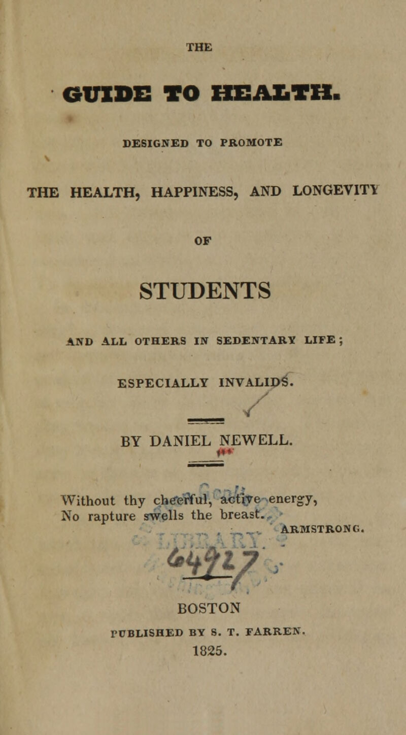 DESIGNED TO FROMOTE THE HEALTH, HAPPINESS, AND LONGEVITY OF STUDENTS AND ALL OTHERS IN SEDENTARTf LIFE; ESPECIALLY INVALID^. BY DANIEL NEWELL. Without thy cbe-eWul, Wt\T6-energy, No rapture swells the breast,, • 'I BOSTON rCBLISHED BY S. T. FARREN. 1825.