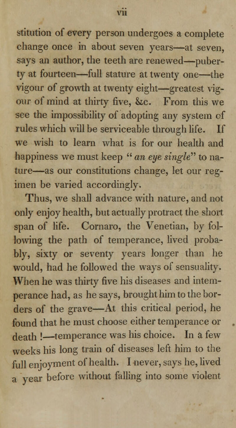 vu stitution of every person undergoes a complete change once in about seven years—at seven, says an author, the teeth are renewed—puber- ty at fourteen—full stature at twenty one—the vigour of growth at twenty eight—greatest vig- our of mind at thirty five, &;c. From this we see the impossibility of adopting any system of rules which will be serviceable through life. If we wish to learn what is for our health and happiness we must keep  an eye singW'' to na- ture—as our constitutions change, let our reg- imen be varied accordingly. Thus, we shall advance with nature, and not only enjoy health, but actually protract the short span of life, Cornaro, the Venetian, by fol- lowing the path of temperance, lived proba- bly, sixty or seventy years longer than he would, had he followed the ways of sensuality. When he was thirty five his diseases and intem- perance had, as he says, brought him to the bor- ders of the grave—At this critical period, he found that he must choose either temperance or death !—-temperance was his choice. In a few weeks his long train of diseases left him to the full enjoyment of health. I never, says he, lived a year before without falling into some violent