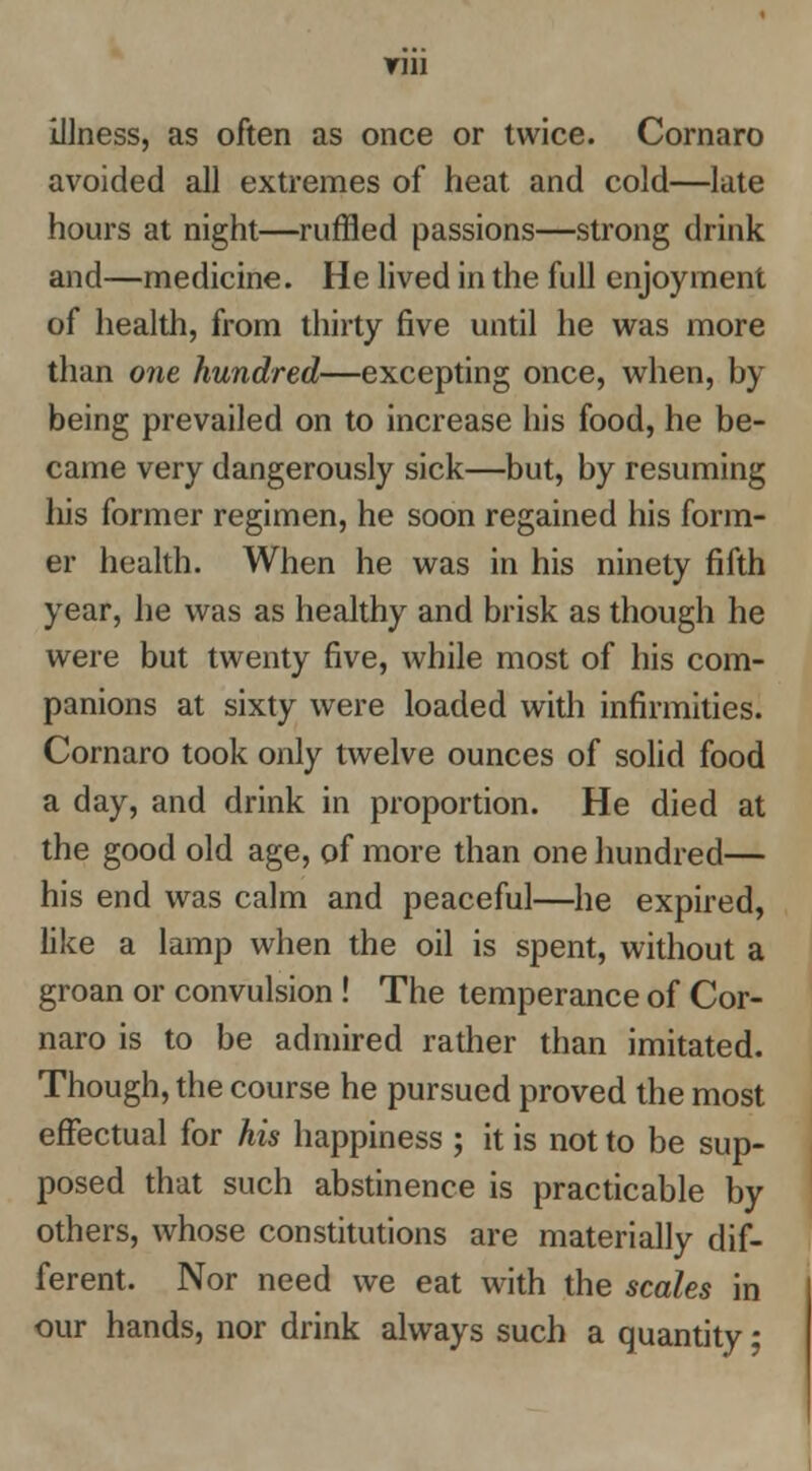 Illness, as often as once or twice. Cornaro avoided all extremes of heat and cold—late hours at night—ruffled passions—strong drink and—medicine. He lived in the full enjoyment of health, from thirty five until he was more than one hundred—excepting once, when, by being prevailed on to increase his food, he be- came very dangerously sick—but, by resuming liis former regimen, he soon regained his form- er health. When he was in his ninety fifth year, he was as healthy and brisk as though he were but twenty five, while most of his com- panions at sixty were loaded with infirmities. Cornaro took only twelve ounces of solid food a day, and drink in proportion. He died at the good old age, of more than one hundred— his end was calm and peaceful—he expired, like a lamp when the oil is spent, without a groan or convulsion! The temperance of Cor- naro is to be admired rather than imitated. Though, the course he pursued proved the most effectual for his happiness ; it is not to be sup- posed that such abstinence is practicable by others, whose constitutions are materially dif- ferent. Nor need we eat with the scales in our hands, nor drink always such a quantity;