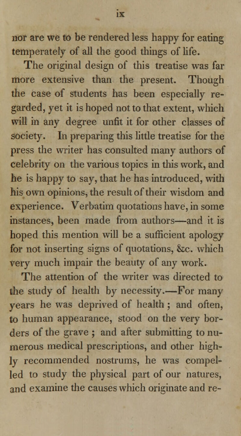 nor are we to be rendered less happy for eating temperately of all the good things of life. The original design of this treatise was far more extensive than the present. Though the case of students has been especially re- garded, yet it is hoped not to that extent, which will in any degree unfit it for other classes of society. In preparing this little treatise for the press the writer has consulted many authors of celebrity on the various topics in this work, and he is happy to say, that he has introduced, with his own opinions, the result of their wisdom and experience. Verbatim quotations have, in some instances, been made from authors—and it is hoped this mention will be a sufficient apology for not inserting signs of quotations, &;c. which very much impair the beauty of any work. The attention of the vsriter was directed to the study of health by necessity.—For many years he was deprived of health; and often, to human appearance, stood on the very bor- ders of the grave ; and after submitting to nu- merous medical prescriptions, and otlier high- ly recommended nostrums, he was compel- led to study the physical part of our natures, and examine the causes which originate and re-