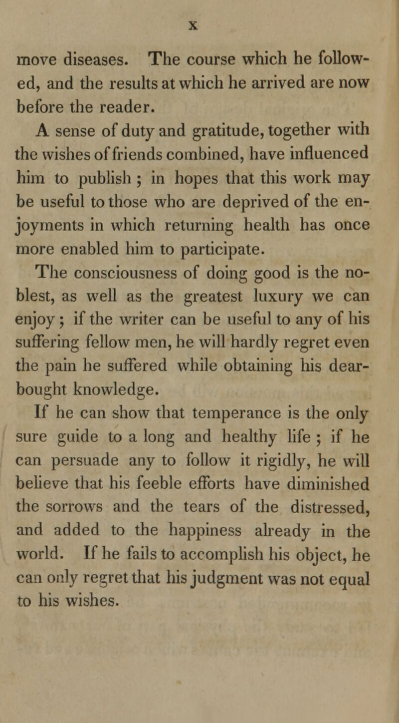 ed, and the resuhs at which he arrived are now before the reader. A sense of duty and gratitude, together with the wishes of friends combined, have influenced him to publish ; in hopes that this work may- be useful to those who are deprived of the en- joyments in which returning health has once more enabled him to participate. The consciousness of doing good is the no- blest, as well as the greatest luxury we can enjoy; if the writer can be useful to any of his suffering fellow men, he will hardly regret even the pain he suffered while obtaining his dear- bought knowledge. If he can show that temperance is the only sure guide to a long and healthy life ; if he can persuade any to follow it rigidly, he will believe that his feeble efforts have diminished the sorrows and the tears of the distressed, and added to the happiness already in the world. If he fails to accomplish his object, he can only regret that his judgment was not equal to his wishes.